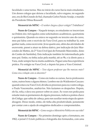 131
V o l u m e I I
faculdade e uma turma. Mas no início do curso havia mais estudantes.
Um desses colegas que deixou a faculdade, salvo engano, no segundo
ano, era do Rio Grande do Sul, chamado Carlos Paixão Araújo, o marido
da Presidente Dilma Rousseff.
Memorial do MPSC – O senhor chegou a fazer estágio? Trabalhava?
Nuno de Campos – Naquele tempo, os estudantes se inscreviam
na Ordem dos Advogados como solicitadores acadêmicos, quartanista
e quintanista. Quando eu estava no segundo ou terceiro ano do curso,
meu pai falou com o escrivão da Vara Cível, para eu trabalhar lá, sem
ganhar nada, como escrevente. Já no quarto ano, além das atividades de
escrevente, passei a atuar na defesa dativa, por indicação do Juiz Mar-
condes de Mattos, da 2ª Vara Cível (pai do Fernando Marcondes, dono
do Costão do Santinho). Esta indicação também foi intermediada pelo
meu pai. Então, eu tinha aulas pela manhã, até as 9h, e ia direto para a
Vara, onde sempre havia muita audiência. Peguei uma boa experiência
prática. Fiz estágio na Vara Cível, e depois fui para a Vara Criminal.
Memorial do MPSC – Teve algum professor que lhe marcou mais?
Como era a relação com os docentes?
Nuno de Campos – Como em todos os cursos, havia professores
ruins, outros bons e alguns ótimos. Lembro-me do Waldemiro Cascaes:
quando estava na Vara Cível, dividia os processos para eu e outro colega,
o Paulo Vasconcelos, analisá-los. Nós fazíamos os despachos. Depois,
ele lia, relia, e dava seu parecer sobre os casos. Às vezes nos pedia para
estudar mais os pormenores de alguns processos, indicava pontos-chave
do Código, que sabia de cabeça, para nos auxiliar nesta etapa da apren-
dizagem. Desse modo, então, ele tinha alta produtividade, justamente
por contar com a ajuda de estagiários dedicados e comprometidos.
Memorial do MPSC – Como surgiu o Ministério Público em sua vida?
Nuno de Campos – No primeiro domingo após a formatura, em
1962, o jornal O Estado publicou a fotografia dos formandos, com uma
 