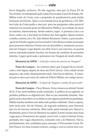 132
H I S T Ó R I A S D E vida
breve biografia, inclusive. No dia seguinte, meu pai, na Praça XV de
Novembro, foi interpelado pelo então Procurador-Geral do Estado, Dr.
Milton Leite da Costa, com o propósito de parabenizá-lo pela minha
formação em Direito. Após a conveniente troca de gentilezas, o Dr. Mil-
ton Leite da Costa pediu a meu pai para me perguntar sobre possível
interesse em assumir posto no Ministério Público, na condição de atuar
no interior, interinamente. Sendo solteiro, topei. A primeira coisa a se
fazer, então, era a inscrição na Ordem dos Advogados. Quem assinou
a minha carteira, foi o Dr. João Batista Bonnassis. Então, o procurador-
-geral do Estado sugeriu ao Governador Celso Ramos minha nomeação
para promotor interino. Formei-me em dezembro e, em janeiro, já assu-
mia em Tangará. Logo depois, em abril, houve um concurso, no qual já
estava automaticamente inscrito, em função da condição de promotor
interino. Logrei aprovação e permaneci em Tangará de modo efetivo.
Memorial do MPSC – Como foi o início da carreira em Tangará?
Nuno de Campos – Eu costumo dizer que Tangará ficava locali-
zada a sete léguas depois de deus me livre! (risos). Uma cidade muito
pequena, não tinha absolutamente nada. Não havia telefone. A comu-
nicação se dava por meio do rádio da Polícia Militar, em código morse.
Memorial do MPSC – E depois de Tangará, o senhor foi para onde?
Nuno de Campos – Para Orleans. Uma comarca excelente! Gostei
de lá. E me senti também muito estimado. A política lá era agitada: os
partidos políticos se digladiavam. Mas eu me mantinha distante. Nin-
guém nunca descobriu se eu tinha ou não alguma preferência partidária.
Minha família também não tinha lado político definido. Nem a esposa,
nem meus pais. Saí de Orleans, de segunda entrância, para Xanxerê,
que era de terceira entrância. Mais tarde, pedi remoção pra Tijucas e,
finalmente, para a Vara de Menores na capital. Foram criadas mais duas
vagas para a Promotoria da capital, uma Cível, e outra Criminal. Eram,
portanto, três vagas disponíveis, contando com a de Menores. Havia,
paralelamente, três candidatos para remoção. O Procurador-Geral, Dr.
José Daura, fez uma reunião conosco, comigo e com os outros dois con-
 