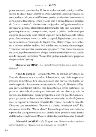 134
H I S T Ó R I A S D E vida
porta, em casa, próximo das 19 horas, reclamando do sumiço da filha,
menor de idade. Tentei acalmá-la. Depois, fiz uma simples pergunta: e o
namoradinho dela, onde está? Não era preciso ser detetive! Isso acontecia
com alguma frequência, tendo relação com a antiga tradição açoriana
do “roubo da noiva”. Noutro caso, um jogador do Figueirense deixou
de pagar as pensões alimentícias determinadas pelo juiz. A mulher re-
gistrou queixa e eu, como promotor, requeri a prisão. Lembro-me que
era uma quinta-feira e, na manhã seguinte, sexta-feira, o atleta estava
preso. No domingo, haveria o dérbi da capital, Figueirense contra Avaí.
Na sexta-feira, o Presidente do Figueirense, Major Ortiga, que conhe-
cia a mim e a minha mulher, foi à minha casa reclamar, choramingar:
“vejam só, esse monstro prendeu meu jogador!”. Para contornar aquela
situação, rapidamente disse a ele que seria muito fácil reverter a condi-
ção de preso do futebolista: “Major Ortiga, faça um cheque e pague as
despesas dele!” (risos).
Memorial do MPSC – Os promotores operavam muito como conci-
liadores?
Nuno de Campos – Certamente, 90% de minhas atividades, na
Vara de Menores, eram acordos. Sobretudo no que dizia respeito às
pensões alimentícias. Era uma legislação que previa conciliação, de
modo específico. Lembro-me de uma senhora idosa, do Ribeirão da Ilha,
que queria adotar um netinho, mas desconhecia o termo pertinente. Eu
procurei orientá-la, dizendo que o interesse dela era obter a guarda do
menor. Imediatamente, ela me perguntou o que era guarda. Como ex-
plicar para uma senhora semianalfabeta um conceito jurídico? Quanto
mais eu explicava, menos ela entendia. De repente, caiu a ficha para ela.
Disse-me com entusiasmo: “Doutor, é o direito de criação, não?” Eu,
abismado, disse-lhe: “Mas é claro!” Enquanto professor universitário
e pensador das questões jurídicas, jamais tinha pensado nessa forma
didática de exemplificação! Passei a utilizá-la em minhas aulas. Incrível!
Memorial do MPSC – De Tangará para Orleans mudava muito a
natureza dos feitos? Quais eram as atividades do promotor?
 