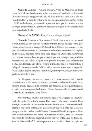 135
V o l u m e I I
Nuno de Campos – Ah, até chegar à Vara de Menores, eu fazia
tudo. Em Orleans, havia muita ação relacionada à moléstia profissional.
Orleans abrangia a região de Lauro Müller, marcada pela atividade mi-
neradora. Havia grande volume de queixas profissionais. Ações contra
o INSS, trabalhistas, pedidos de aposentadoria por invalidez, muitas
doenças pulmonares. O primeiro processo ao qual estive atrelado foi
uma ação trabalhista.
Memorial do MPSC – E de júris, o senhor participou?
Nuno de Campos – Sim, demais! Fiz diversos júris em Xanxerê
e em Orleans. Já em Tijucas, não fiz nenhum, talvez porque tenha per-
manecido apenas um ano por lá. Mas foi em Tijucas que aconteceu um
caso muito interessante. Aconteceu num domingo e eu estava na capital,
onde residia, pois não havia casa para alugar lá. O delegado de Polícia
da comarca, à noite, bateu à porta do juiz para se entregar, alegando ter
assassinado um colega. O juiz teve grande destreza para administrar
a situação. Redigiu um ofício, chamou um advogado, e encaminhou o
delegado ao comando da Polícia, até o momento em que o inquérito
fosse aberto, logo na manhã seguinte. Quem o prenderia, se foi o dele-
gado o autor do crime?
Em Tangará, por sua vez, ocorreu o processo mais interessante
de minha vida. No início da década de 1960, não havia divórcio. Mas,
mesmo assim, apareceu na comarca um processo de desquite litigioso,
a partir de uma separação liminar. Quem deu entrada no processo foi
o marido. O casal tinha dois filhos.
No entanto, a mulher contestou a ação, sob alegação de ilegitimi-
dade de parte. E ela tinha razão! Eles eram e não eram casados. Uma
situação enrolada. A cerimônia fora realizada, mas o serventuário do
cartório não dera entrada no processo, provavelmente por desleixo,
porque o noivo pedira a habilitação. Uma certidão até fora preenchida,
mas esse documento não tinha importância jurídica, uma vez que não
era cópia do certificado original. Como provar, então, que os dois esta-
vam de fato casados? Eu, como promotor, requisitei o livro de registros,
 