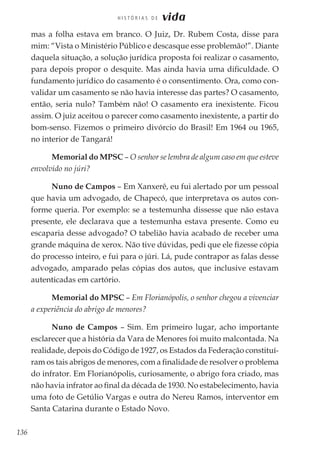 136
H I S T Ó R I A S D E vida
mas a folha estava em branco. O Juiz, Dr. Rubem Costa, disse para
mim: “Vista o Ministério Público e descasque esse problemão!”. Diante
daquela situação, a solução jurídica proposta foi realizar o casamento,
para depois propor o desquite. Mas ainda havia uma dificuldade. O
fundamento jurídico do casamento é o consentimento. Ora, como con-
validar um casamento se não havia interesse das partes? O casamento,
então, seria nulo? Também não! O casamento era inexistente. Ficou
assim. O juiz aceitou o parecer como casamento inexistente, a partir do
bom-senso. Fizemos o primeiro divórcio do Brasil! Em 1964 ou 1965,
no interior de Tangará!
Memorial do MPSC – O senhor se lembra de algum caso em que esteve
envolvido no júri?
Nuno de Campos – Em Xanxerê, eu fui alertado por um pessoal
que havia um advogado, de Chapecó, que interpretava os autos con-
forme queria. Por exemplo: se a testemunha dissesse que não estava
presente, ele declarava que a testemunha estava presente. Como eu
escaparia desse advogado? O tabelião havia acabado de receber uma
grande máquina de xerox. Não tive dúvidas, pedi que ele fizesse cópia
do processo inteiro, e fui para o júri. Lá, pude contrapor as falas desse
advogado, amparado pelas cópias dos autos, que inclusive estavam
autenticadas em cartório.
Memorial do MPSC – Em Florianópolis, o senhor chegou a vivenciar
a experiência do abrigo de menores?
Nuno de Campos – Sim. Em primeiro lugar, acho importante
esclarecer que a história da Vara de Menores foi muito malcontada. Na
realidade, depois do Código de 1927, os Estados da Federação constituí-
ram os tais abrigos de menores, com a finalidade de resolver o problema
do infrator. Em Florianópolis, curiosamente, o abrigo fora criado, mas
não havia infrator ao final da década de 1930. No estabelecimento, havia
uma foto de Getúlio Vargas e outra do Nereu Ramos, interventor em
Santa Catarina durante o Estado Novo.
 