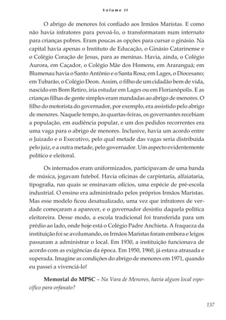 137
V o l u m e I I
O abrigo de menores foi confiado aos Irmãos Maristas. E como
não havia infratores para povoá-lo, o transformaram num internato
para crianças pobres. Eram poucas as opções para cursar o ginásio. Na
capital havia apenas o Instituto de Educação, o Ginásio Catarinense e
o Colégio Coração de Jesus, para as meninas. Havia, ainda, o Colégio
Aurora, em Caçador, o Colégio Mãe dos Homens, em Araranguá; em
Blumenau havia o Santo Antônio e o Santa Rosa; em Lages, o Diocesano;
em Tubarão, o Colégio Deon. Assim, o filho de um cidadão bem de vida,
nascido em Bom Retiro, iria estudar em Lages ou em Florianópolis. E as
crianças filhas de gente simples eram mandadas ao abrigo de menores. O
filho do motorista do governador, por exemplo, era assistido pelo abrigo
de menores. Naquele tempo, às quartas-feiras, os governantes recebiam
a população, em audiência popular, e um dos pedidos recorrentes era
uma vaga para o abrigo de menores. Inclusive, havia um acordo entre
o Juizado e o Executivo, pelo qual metade das vagas seria distribuída
pelo juiz, e a outra metade, pelo governador. Um aspecto evidentemente
político e eleitoral.
Os internados eram uniformizados, participavam de uma banda
de música, jogavam futebol. Havia oficinas de carpintaria, alfaiataria,
tipografia, nas quais se ensinavam ofícios, uma espécie de pré-escola
industrial. O ensino era administrado pelos próprios Irmãos Maristas.
Mas esse modelo ficou desatualizado, uma vez que infratores de ver-
dade começaram a aparecer, e o governador desistiu daquela política
eleitoreira. Desse modo, a escola tradicional foi transferida para um
prédio ao lado, onde hoje está o Colégio Padre Anchieta. A fraqueza da
instituição foi se avolumando, os Irmãos Maristas foram embora e leigos
passaram a administrar o local. Em 1930, a instituição funcionava de
acordo com as exigências da época. Em 1950, 1960, já estava atrasada e
superada. Imagine as condições do abrigo de menores em 1971, quando
eu passei a vivenciá-lo!
Memorial do MPSC – Na Vara de Menores, havia algum local espe-
cífico para orfanato?
 