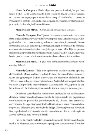 138
H I S T Ó R I A S D E vida
Nuno de Campos – Havia algumas poucas instituições particu-
lares: a SERTE, na Cachoeira do Bom Jesus; na Praça Getúlio Vargas,
no centro, um espaço para as meninas, do qual não lembro o nome; o
Preventório, em São José, onde se colocavam as crianças com hanseníase,
por meio da Fundação Eunice Weaver.
Memorial do MPSC – Como foi sua remoção para Tijucas?
Nuno de Campos – Em Tijucas, há quarenta anos, não havia casa
para alugar. Então, eu viajava de Florianópolis para lá todos os dias. Che-
guei a falar com o procurador-geral sobre essa situação, mas não houve
representação. Nas cidades que almejavam alçar à condição de comarca
eram construídas residências para juiz e promotor. Mas Tijucas perma-
necia sem disponibilidade de residências. Apesar da BR 101, inaugurada
havia pouco, vencer diariamente esse trecho era bastante cansativo.
Memorial do MPSC – E qual era o perfil da criminalidade com o qual
o senhor lidava?
Nuno de Campos – Três anos após eu ter criado a cadeira optativa
de Direito do Menor na Universidade Federal de Santa Catarina, resolvi
fazer pós-graduação. Minha dissertação de mestrado, defendida em
1980, versava sobre os menores infratores. Ao final desse longo trabalho,
eu traçei um perfil do menor infrator da década de 1970, a partir de um
levantamento de todos os processos da Vara, e não por amostragem.
Os crimes considerados sérios eram praticados por adolescentes
de idade mais avançada, diferentemente de hoje, quando nos deparamos
com homicídios praticados por crianças de 14, 15 anos. Essa estatística
corresponde às experiências de todo o Brasil. A meu ver, a criminalidade
se portava diferente pela ausência da droga. Os entorpecentes não eram
tão popularizados. O envolvimento dos adolescentes se restringia ao
álcool, sobretudo no norte do Brasil.
Fui eleito membro da diretoria da Associação Brasileira de Magis-
trados de Menores, que era composta por juízes e promotores. Também
 