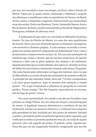 139
V o l u m e I I
por isso, fui convidado a fazer um estágio, em Paris, sobre o Direito do
Menor. Fiquei por lá quatro meses, analisando e refletindo a respeito
das diferenças e semelhanças entre as experiências da França e do Brasil.
Assim, passei a frequentar congressos internacionais que propunham
essas discussões. Estive em Montreal, Turim, Amsterdã, Buenos Aires e
Rio de Janeiro. Inclusive, proferi uma palestra na Escola de Magistratura
Portuguesa, entidade de altíssimo nível.
A instituição em que estive era vinculada ao Ministério da Justiça
francês. Na área de Direito do Menor, era uma das mais qualificadas
do mundo. Havia um setor destinado apenas a estudantes estrangeiros,
com secretaria e dinâmica própria. A cada semana, eu recebia o crono-
grama da semana posterior: julgamento em determinada Vara; visita à
penitenciária; comparecimento em júri, etc. Em uma das instituições de
infratores que visitei, o diretor, que me recebeu muito bem, de repente
começou a falar com as gírias próprias das crianças e da instituição.
Quando percebeu que eu nada entendia, desculpou-se, dizendo ser força
do hábito de convivência e retomando o francês culto (risos). Perguntei-
-lhe como faziam para administrar as fugas dos meninos, uma vez que
tal dificuldade era o maior desafio das instituições de menores no Brasil.
A princípio ele não entendeu. Então, disse-me: “Lá fora a temperatura
é de cinco graus negativos. Aqui os meninos têm calefação e comida
quente”. Foi aí que compreendi a influência da geografia no universo
jurídico. Pensei comigo: “Em São Joaquim, especialmente no inverno,
não há fuga de presos” (risos).
Em outra oportunidade, fui assistir a um júri em Versalhes, bem
próximo ao antigo Palácio. Era um crime de estupro, com participação
de menor. A legislação francesa determinava a existência de um júri
tradicional, mesmo aos menores infratores, e o tribunal fora composto
pela presidente do júri, auxiliada por dois juízes de menores. Iniciada
a sessão, a presidente pediu ao policial responsável pela segurança que
verificasse se todos os presentes poderiam estar ali, em razão de aquele
processo estar sob segredo de justiça. O policial, assim, inquiriu-me.
Disse-lhe que era um magistrado brasileiro, imaginando que isso lhe
 