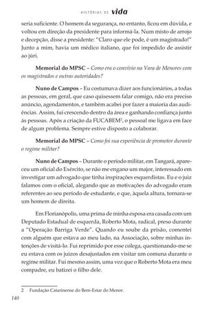 140
H I S T Ó R I A S D E vida
seria suficiente. O homem da segurança, no entanto, ficou em dúvida, e
voltou em direção da presidente para informá-la. Num misto de arrojo
e decepção, disse a presidente: “Claro que ele pode, é um magistrado!”
Junto a mim, havia um médico italiano, que foi impedido de assistir
ao júri.
Memorial do MPSC – Como era o convívio na Vara de Menores com
os magistrados e outras autoridades?
Nuno de Campos – Eu costumava dizer aos funcionários, a todas
as pessoas, em geral, que caso quisessem falar comigo, não era preciso
anúncio, agendamentos, e também acabei por fazer a maioria das audi-
ências. Assim, fui crescendo dentro da área e ganhando confiança junto
às pessoas. Após a criação da FUCABEM2
, o pessoal me ligava em face
de algum problema. Sempre estive disposto a colaborar.
Memorial do MPSC – Como foi sua experiência de promotor durante
o regime militar?
Nuno de Campos – Durante o período militar, em Tangará, apare-
ceu um oficial do Exército, se não me engano um major, interessado em
investigar um advogado que tinha inspirações esquerdistas. Eu e o juiz
falamos com o oficial, alegando que as motivações do advogado eram
referentes ao seu período de estudante, e que, àquela altura, tornara-se
um homem de direita.
Em Florianópolis, uma prima de minha esposa era casada com um
Deputado Estadual de esquerda, Roberto Mota, radical, preso durante
a “Operação Barriga Verde”. Quando eu soube da prisão, comentei
com alguém que estava ao meu lado, na Associação, sobre minhas in-
tenções de visitá-lo. Fui reprimido por esse colega, questionando-me se
eu estava com os juízos desajustados em visitar um comuna durante o
regime militar. Fui mesmo assim, uma vez que o Roberto Mota era meu
compadre, eu batizei o filho dele.
2	 Fundação Catarinense do Bem-Estar do Menor.
 