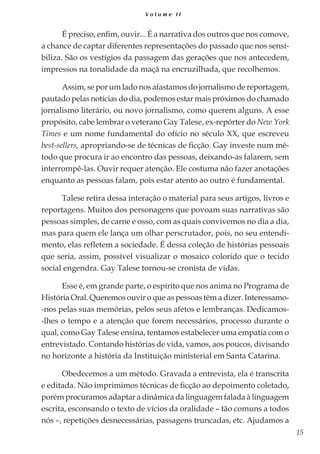 15
V o l u m e I I
É preciso, enfim, ouvir... É a narrativa dos outros que nos comove,
a chance de captar diferentes representações do passado que nos sensi-
biliza. São os vestígios da passagem das gerações que nos antecedem,
impressos na tonalidade da maçã na encruzilhada, que recolhemos.
Assim, se por um lado nos afastamos do jornalismo de reportagem,
pautado pelas notícias do dia, podemos estar mais próximos do chamado
jornalismo literário, ou novo jornalismo, como querem alguns. A esse
propósito, cabe lembrar o veterano Gay Talese, ex-repórter do New York
Times e um nome fundamental do ofício no século XX, que escreveu
best-sellers, apropriando-se de técnicas de ficção. Gay investe num mé-
todo que procura ir ao encontro das pessoas, deixando-as falarem, sem
interrompê-las. Ouvir requer atenção. Ele costuma não fazer anotações
enquanto as pessoas falam, pois estar atento ao outro é fundamental.
Talese retira dessa interação o material para seus artigos, livros e
reportagens. Muitos dos personagens que povoam suas narrativas são
pessoas simples, de carne e osso, com as quais convivemos no dia a dia,
mas para quem ele lança um olhar perscrutador, pois, no seu entendi-
mento, elas refletem a sociedade. É dessa coleção de histórias pessoais
que seria, assim, possível visualizar o mosaico colorido que o tecido
social engendra. Gay Talese tornou-se cronista de vidas.
Esse é, em grande parte, o espírito que nos anima no Programa de
História Oral. Queremos ouvir o que as pessoas têm a dizer. Interessamo-
-nos pelas suas memórias, pelos seus afetos e lembranças. Dedicamos-
-lhes o tempo e a atenção que forem necessários, processo durante o
qual, como Gay Talese ensina, tentamos estabelecer uma empatia com o
entrevistado. Contando histórias de vida, vamos, aos poucos, divisando
no horizonte a história da Instituição ministerial em Santa Catarina.
Obedecemos a um método. Gravada a entrevista, ela é transcrita
e editada. Não imprimimos técnicas de ficção ao depoimento coletado,
porém procuramos adaptar a dinâmica da linguagem falada à linguagem
escrita, esconsando o texto de vícios da oralidade – tão comuns a todos
nós –, repetições desnecessárias, passagens truncadas, etc. Ajudamos a
 