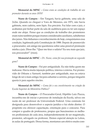 141
V o l u m e I I
Memorial do MPSC – Como eram as condições de trabalho de um
promotor durante os anos 1970?
Nuno de Campos – Em Tangará, havia gabinete, uma sala de
2x2m. Quando eu cheguei à Vara de Menores, em 1971, não havia
gabinete, nem cadeira, nem lápis. Era precário. Fui falar com o juiz, e
acabamos por fechar parte da sala de audiência para eu ter um espaço
onde me alojar. Penso que as condições de trabalho dos promotores
eram ruins também porque éramos considerados auxiliares, subalternos
dos juízes. Não tínhamos o reconhecimento de hoje, conquistamos essa
condição, legitimada pela Constituição de 1988. Depois de promovido
a procurador, um amigo me questionou sobre uma possível promoção
minha a juiz. Disse-lhe: “Quer me tirar o salário? Eu sou mais que juiz,
sou procurador!” (risos).
Memorial do MPSC – Dr. Nuno, como foi sua promoção ao segundo
grau?
Nuno de Campos – Foi por antiguidade. Eu não tinha quem me
indicasse. Havia muita injunção política, interna e externa. Fui promo-
vido de Orleans a Xanxerê, também por antiguidade, mas eu estava
longe de ser o mais antigo; fui para adiantar a carreira, porque ninguém
queria ir para aqueles rincões.
Memorial do MPSC – Como foi o seu envolvimento na criação da
Escola Superior do Ministério Público?
Nuno de Campos – O Procurador-Geral, Hipólito Luiz Piazza,
incumbiu-me de iniciar o processo de instalação da Escola, talvez em
razão de ser professor da Universidade Federal. Uma comissão foi
designada para desenvolver o aspecto jurídico e fui eleito diretor. O
propósito era oferecer capacitação, orientação para o concurso. Para
compor o quadro de professores, propus que buscássemos os melho-
res profissionais de cada área, independentemente de ser magistrado,
promotor, advogado ou professor. Demos especial atenção às Letras,
às aulas de português. Dessa forma, montamos um efetivo muito com-
 