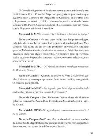 143
V o l u m e I I
O Conselho Superior só funcionava com quorum mínimo de três
participantes. Era o Conselho Superior que geria as promoções, que
avaliava tudo. Como eu era integrante do Conselho, eu e outros dois
colegas resolvemos não participar das sessões, com o intuito de deses-
tabilizar o Dr. Piazza. Contudo, na hora H, dois saíram, mas um roeu a
corda. O quorum mínimo foi mantido.
Memorial do MPSC – Como era a relação com o Tribunal de Justiça?
Nuno de Campos – No meu caso, muito boa. Em primeiro lugar,
pelo fato de eu conhecer quase todos, juízes, desembargadores. Mas
também pela razão de eu ter sido professor universitário, situação
que amplia bastante o círculo de relacionamentos. Evidentemente, era
preciso se impor em alguns momentos. No primeiro grau, apresentara
vários recursos. Eu percebia um certo incômodo com essa situação, mas
acreditava ter razão.
Memorial do MPSC – O Tribunal costumava reconhecer os recursos
do Ministério Público?
Nuno de Campos – Quando eu estava na Vara de Menores, ga-
nhei todos os recursos que apresentei. Não foram muitos, mas ganhei.
Só recorria para ganhar.
Memorial do MPSC – No segundo grau havia alguma tendência de
os desembargadores seguirem o parecer do procurador?
Nuno de Campos – Sim. Tínhamos Procuradores de altíssimo
gabarito, como o Dr. Zenon Rios, Civilista, e o Maurílio Moreira Leite,
no Crime.
Memorial do MPSC – No segundo grau, o senhor atuou mais no Cível
ou no Crime?
Nuno de Campos – No Crime. Mas também fazia todas as sessões
do Conselho da Magistratura, naquilo que tinha relação com as questões
dos menores, por causa de minha especialização.
 