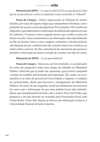 144
H I S T Ó R I A S D E vida
Memorial do MPSC – E a repercussão do ECA no segundo grau? Que
tipo de jurisprudência o senhor acompanhou sendo construída no Tribunal?
Nuno de Campos – Houve repercussão no Tribunal de muitos
Estados, por causa de alguns artigos que compunham o Estatuto, com o
propósito de acertar o texto da legislação. Por exemplo: o ECA tinha um
dispositivo que determinava a internação do adolescente apenas em caso
de violência. O entrave estava naquele menor que vendia cocaína em
frente à escola. O juiz recomendava sua internação, mas especialmente
no Rio de Janeiro, habeas corpus surgiam, contrários à decisão judicial,
sob alegação de que o adolescente não cometia crime com violência, ou
crime contra a pessoa. No fim, articularam de uma forma que passou a
permitir a internação de menor acusado de cometer esse tipo de crime.
Memorial do MPSC – E sua aposentadoria?
Nuno de Campos – Estava eu, na Universidade, e o coordenador
do curso me perguntou sobre meu tempo de trabalho no Ministério
Público. Disse-lhe que já podia me aposentar, que já havia cumprido
o tempo de trabalho determinado pela legislação. Ele, então, me reco-
mendou ir ao setor de pessoal da Universidade e requerer a condição
de exclusividade, desde que houvesse o desligamento do Ministério
Público. No início do ano seguinte, recebi um telefonema da secretaria
do curso com a informação de que meu pedido havia sido deferido.
Quase que imediatamente fui falar com o senhor Nery José Pedro, que
preparou o ato que deveria ser assinado pelo Procurador-Geral, João
Carlos Kurtz. Cinco dias depois, já atuava com dedicação exclusiva à
Universidade Federal de Santa Catarina.
 