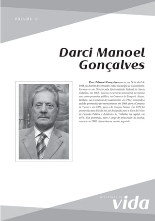 145
V o l u m e I I
V O L U M E I I
Darci Manoel
Gonçalves
Darci Manoel Gonçalves nasceu em 26 de abril de
1938, no distrito de Schröeder, então município de Guaramirim.
Formou-se em Direito pela Universidade Federal de Santa
Catarina, em 1962. Iniciou o exercício ministerial no mesmo
ano, como promotor público, na Comarca de Tangará. Atuou,
também, nas Comarcas de Guaramirim, em 1967, removido a
pedido; promovido por merecimento, em 1969, para a Comarca
de Turvo e, em 1971, para a de Campos Novos, Em 1973 foi
promovido para Rio do Sul; foi designado para a Vara de Feitos
da Fazenda Pública e Acidentes do Trabalho, na capital, em
1976. Sua promoção, para o cargo de procurador de justiça,
ocorreu em 1988. Aposentou-se no ano seguinte.
 