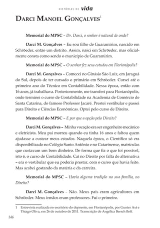 146
H I S T Ó R I A S D E vida
Darci Manoel Gonçalves
1
Memorial do MPSC – Dr. Darci, o senhor é natural de onde?
Darci M. Gonçalves – Eu sou filho de Guaramirim, nascido em
Schröeder, então um distrito. Assim, nasci em Schröeder, mas oficial-
mente consta como sendo o município de Guaramirim.
Memorial do MPSC – O senhor fez seus estudos em Florianópolis?
Darci M. Gonçalves – Comecei no Ginásio São Luiz, em Jaraguá
do Sul, depois de ter cursado o primário em Schröeder. Cursei até o
primeiro ano do Técnico em Contabilidade. Nessa época, então com
16 anos, já trabalhava. Posteriormente, me transferi para Florianópolis,
onde terminei o curso de Contabilidade na Academia de Comércio de
Santa Catarina, do famoso Professor Jacaré. Prestei vestibular e passei
para Direito e Ciências Econômicas. Optei pelo curso de Direito.
Memorial do MPSC – E por que a opção pelo Direito?
Darci M. Gonçalves – Minha vocação era ser engenheiro mecânico
e eletricista. Meu pai morreu quando eu tinha 16 anos e faltou quem
ajudasse a custear meus estudos. Naquela época, o Científico só era
disponibilizado no Colégio Santo Antônio e no Catarinense, matrículas
que custavam um bom dinheiro. De forma que fiz o que foi possível,
isto é, o curso de Contabilidade. Caí no Direito por falta de alternativa
– era o vestibular que eu poderia prestar, com o curso que havia feito.
Mas acabei gostando da matéria e da carreira.
Memorial do MPSC – Havia alguma tradição na sua família, no
Direito?
Darci M. Gonçalves – Não. Meus pais eram agricultores em
Schröeder. Meus irmãos eram professores. Fui o primeiro.
1	 Entrevista realizada no escritório do depoente, em Florianópolis, por Gunter Axt e
Thiago Oliva, em 26 de outubro de 2011. Transcrição de Angélica Bersch Boff.
 