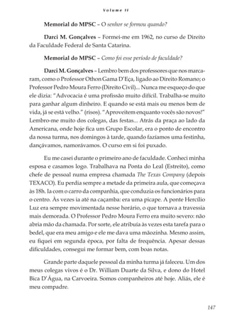 147
V o l u m e I I
Memorial do MPSC – O senhor se formou quando?
Darci M. Gonçalves – Formei-me em 1962, no curso de Direito
da Faculdade Federal de Santa Catarina.
Memorial do MPSC – Como foi esse período de faculdade?
Darci M. Gonçalves – Lembro bem dos professores que nos marca-
ram, como o Professor Othon Gama D’Eça, ligado ao Direito Romano; o
Professor Pedro Moura Ferro (Direito Civil)... Nunca me esqueço do que
ele dizia: “Advocacia é uma profissão muito difícil. Trabalha-se muito
para ganhar algum dinheiro. E quando se está mais ou menos bem de
vida, já se está velho.” (risos). “Aproveitem enquanto vocês são novos!”
Lembro-me muito dos colegas, das festas... Atrás da praça ao lado da
Americana, onde hoje fica um Grupo Escolar, era o ponto de encontro
da nossa turma, nos domingos à tarde, quando fazíamos uma festinha,
dançávamos, namorávamos. O curso em si foi puxado.
Eu me casei durante o primeiro ano de faculdade. Conheci minha
esposa e casamos logo. Trabalhava na Ponta do Leal (Estreito), como
chefe de pessoal numa empresa chamada The Texas Company (depois
TEXACO). Eu perdia sempre a metade da primeira aula, que começava
às 18h. Ia com o carro da companhia, que conduzia os funcionários para
o centro. Às vezes ia até na caçamba: era uma picape. A ponte Hercílio
Luz era sempre movimentada nesse horário, o que tornava a travessia
mais demorada. O Professor Pedro Moura Ferro era muito severo: não
abria mão da chamada. Por sorte, ele atribuía às vezes esta tarefa para o
bedel, que era meu amigo e ele me dava uma mãozinha. Mesmo assim,
eu fiquei em segunda época, por falta de frequência. Apesar dessas
dificuldades, consegui me formar bem, com boas notas.
Grande parte daquele pessoal da minha turma já faleceu. Um dos
meus colegas vivos é o Dr. William Duarte da Silva, e dono do Hotel
Bica D’Água, na Carvoeira. Somos companheiros até hoje. Aliás, ele é
meu compadre.
 