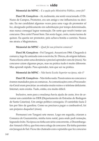 148
H I S T Ó R I A S D E vida
Memorial do MPSC – E a opção pelo Ministério Público, como foi?
Darci M. Gonçalves – Aí, realmente, me senti vocacionado. O Dr.
Nuno de Campos, Promotor, era um amigo e me influenciou na deci-
são. Eu me candidatei algumas vezes para uma vaga de promotor ad
hoc, designado politicamente em substituição por tempo determinado,
mas nunca consegui lograr nomeação. De sorte que resolvi tentar um
concurso. Deu certo! Passei bem. Em sexto lugar, creio, numa turma de
quinze. Eu queria ser promotor, pois achava bonita a carreira. Nunca
me atraiu a Magistratura.
Memorial do MPSC – Qual foi sua primeira comarca?
Darci M. Gonçalves – Foi Tangará. Assumi em 1966. Chegando à
comarca, logo fiz amizade com o escrivão, Sr. Dirceu, de origem italiana.
Nunca fizera antes uma denúncia e precisei aprender com ele (risos). No
concurso caíam algumas peças, mas na prática tudo é muito diferente.
Mas aprendi rápido. Para aprender, tem que ser na prática.
Memorial do MPSC – Não havia Escola Superior na época, não é?
Darci M. Gonçalves – Não tinha nada. Passávamos no concurso e
éramos mandados para as comarcas. As comunicações com a Procurado-
ria-Geral eram precárias: as estradas muito ruins e o telefone deficiente.
Internet, nem existia. Tudo, então, era muito difícil.
Inclusive, nem para a mudança havia ajuda de custo, tive de ar-
rumar um caminhão no DER (Departamento de Estradas de Rodagem
de Santa Catarina). Um amigo político conseguiu. O caminhão fazia 2
km por litro de gasolina. Como eu precisava pagar o combustível, foi
um prejuízo daqueles! (risos).
Permaneci em Tangará sete meses. Logo em seguida, criaram a
Comarca de Guaramirim, minha terra natal, para onde pedi remoção,
logrando êxito. Na época eu tinha um sério concorrente, o Desembarga-
dor Amaral e Silva, que fora meu colega de concurso. Ele tinha parentes
em Jaraguá do Sul. Ficou tão chateado com o episódio que fez concurso
 