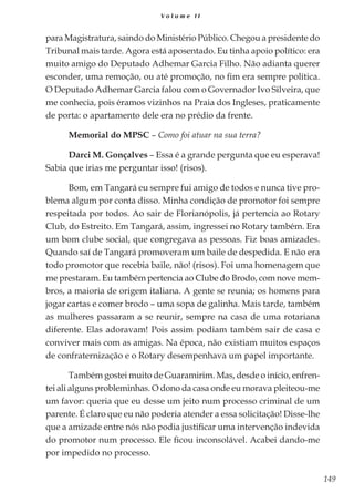 149
V o l u m e I I
para Magistratura, saindo do Ministério Público. Chegou a presidente do
Tribunal mais tarde. Agora está aposentado. Eu tinha apoio político: era
muito amigo do Deputado Adhemar Garcia Filho. Não adianta querer
esconder, uma remoção, ou até promoção, no fim era sempre política.
O Deputado Adhemar Garcia falou com o Governador Ivo Silveira, que
me conhecia, pois éramos vizinhos na Praia dos Ingleses, praticamente
de porta: o apartamento dele era no prédio da frente.
Memorial do MPSC – Como foi atuar na sua terra?
Darci M. Gonçalves – Essa é a grande pergunta que eu esperava!
Sabia que irias me perguntar isso! (risos).
Bom, em Tangará eu sempre fui amigo de todos e nunca tive pro-
blema algum por conta disso. Minha condição de promotor foi sempre
respeitada por todos. Ao sair de Florianópolis, já pertencia ao Rotary
Club, do Estreito. Em Tangará, assim, ingressei no Rotary também. Era
um bom clube social, que congregava as pessoas. Fiz boas amizades.
Quando saí de Tangará promoveram um baile de despedida. E não era
todo promotor que recebia baile, não! (risos). Foi uma homenagem que
me prestaram. Eu também pertencia ao Clube do Brodo, com nove mem-
bros, a maioria de origem italiana. A gente se reunia; os homens para
jogar cartas e comer brodo – uma sopa de galinha. Mais tarde, também
as mulheres passaram a se reunir, sempre na casa de uma rotariana
diferente. Elas adoravam! Pois assim podiam também sair de casa e
conviver mais com as amigas. Na época, não existiam muitos espaços
de confraternização e o Rotary desempenhava um papel importante.
Também gostei muito de Guaramirim. Mas, desde o início, enfren-
tei ali alguns probleminhas. O dono da casa onde eu morava pleiteou-me
um favor: queria que eu desse um jeito num processo criminal de um
parente. É claro que eu não poderia atender a essa solicitação! Disse-lhe
que a amizade entre nós não podia justificar uma intervenção indevida
do promotor num processo. Ele ficou inconsolável. Acabei dando-me
por impedido no processo.
 