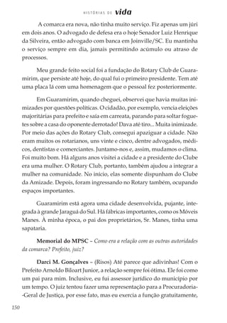 150
H I S T Ó R I A S D E vida
A comarca era nova, não tinha muito serviço. Fiz apenas um júri
em dois anos. O advogado de defesa era o hoje Senador Luiz Henrique
da Silveira, então advogado com banca em Joinville/SC. Eu mantinha
o serviço sempre em dia, jamais permitindo acúmulo ou atraso de
processos.
Meu grande feito social foi a fundação do Rotary Club de Guara-
mirim, que persiste até hoje, do qual fui o primeiro presidente. Tem até
uma placa lá com uma homenagem que o pessoal fez posteriormente.
Em Guaramirim, quando cheguei, observei que havia muitas ini-
mizades por questões políticas. O cidadão, por exemplo, vencia eleições
majoritárias para prefeito e saía em carreata, parando para soltar fogue-
tes sobre a casa do oponente derrotado! Dava até tiro... Muita inimizade.
Por meio das ações do Rotary Club, consegui apaziguar a cidade. Não
eram muitos os rotarianos, uns vinte e cinco, dentre advogados, médi-
cos, dentistas e comerciantes. Juntamo-nos e, assim, mudamos o clima.
Foi muito bom. Há alguns anos visitei a cidade e a presidente do Clube
era uma mulher. O Rotary Club, portanto, também ajudou a integrar a
mulher na comunidade. No início, elas somente dispunham do Clube
da Amizade. Depois, foram ingressando no Rotary também, ocupando
espaços importantes.
Guaramirim está agora uma cidade desenvolvida, pujante, inte-
grada à grande Jaraguá do Sul. Há fábricas importantes, como os Móveis
Manes. À minha época, o pai dos proprietários, Sr. Manes, tinha uma
sapataria.
Memorial do MPSC – Como era a relação com as outras autoridades
da comarca? Prefeito, juiz?
Darci M. Gonçalves – (Risos) Até parece que adivinhas! Com o
Prefeito Arnoldo Biloart Junior, a relação sempre foi ótima. Ele foi como
um pai para mim. Inclusive, eu fui assessor jurídico do município por
um tempo. O juiz tentou fazer uma representação para a Procuradoria-
-Geral de Justiça, por esse fato, mas eu exercia a função gratuitamente,
 