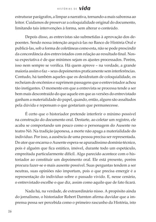 16
H I S T Ó R I A S D E vida
estruturar parágrafos, a limpar a narrativa, tornando-a mais saborosa ao
leitor. Cuidamos de preservar a coloquialidade original do documento,
limitando tais intervenções à forma, sem alterar o conteúdo.
Depois disso, as entrevistas são submetidas à aprovação dos de-
poentes. Sendo nossa intenção arquivá-las no Banco de História Oral e
publicá-las, sob a forma de coletâneas como esta, não se pode prescindir
da concordância dos entrevistados com relação ao resultado final. Nos-
sa expectativa é de que mínimos sejam os ajustes processados. Porém,
isso nem sempre se verifica. Há quem aprove – na verdade, a grande
maioria assim o faz – seus depoimentos praticamente sem interferências.
Contudo, há também aqueles que os desidratam de coloquialidade, os
recheiam de encômios e suprimem passagens que o entrevistador achou
tão instigantes. O momento em que a entrevista se processa tende a ser
bem mais descontraído do que aquele em que as versões do entrevistado
ganham a materialidade do papel, quando, então, alguns são assaltados
pela dúvida e repensam o que gostariam que permanecesse.
É certo que o historiador pretende interferir o mínimo possível
na construção do documento oral. Destarte, ao coletar um registro, ele
acaba se comportando um pouco como o personagem do Ausente no
teatro Nô. Na tradição japonesa, a morte não apaga a materialidade do
indivíduo. Por isso, a ausência de uma pessoa precisa ser representada.
Do ator que encarna o Ausente espera-se apuradíssimo domínio técnico,
pois é alguém que fica estático, imóvel, durante todo um espetáculo,
empreitada particularmente difícil. Algo parecido acontece com o his-
toriador ao constituir um depoimento oral. Ele está presente, porém
procura fazer-se o mais ausente possível. Suas perguntas tendem a ser
neutras, suas opiniões não importam, pois o que precisa emergir é a
representação do indivíduo sobre o passado vivido. E, nesse cenário,
o entrevistado escolhe o que diz, assim como aquilo que de fato ficará.
Nada há, na verdade, de extraordinário nisso. A propósito ainda
do jornalismo, o historiador Robert Darnton afirma duvidar que a im-
prensa possa ser percebida como o primeiro rascunho da História, isto
 