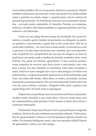 151
V o l u m e I I
como múnus público. De vez em quando, elaborava um parecer. Montei
também o edital para um concurso. Como não ajudar? Era minha cidade
natal, o prefeito era muito amigo e, naquela época, havia carência de
pessoal especializado. As Prefeituras lutavam com orçamentos aperta-
dos – era tudo muito contadinho. O Arnoldo, Prefeito, era rotariano,
inclusive. Os filhos dele depois também se sagraram prefeitos em Gua-
ramirim e em Schröeder.
O juiz era um colega do meu tempo de faculdade. Era muito di-
nâmico e ousado: queria mandar no promotor, no delegado, no padre,
no prefeito e, sinceramente, a gente não se deu muito bem. Não sei se
conto toda a história... Às vezes ficava meio azedo, e aí encrencava com
as pessoas. Um dia, bateu de frente com o prefeito, por uma questiún-
cula. O prefeito era o proprietário da casa que ele alugava, ao lado da
qual havia um pasto, onde a mulher do prefeito mantinha umas vacas
leiteiras. Era gente do interior, agricultores. O juiz escrevia poesias,
numa máquina de escrever que ficava junto a uma janela, com vista
para o pasto. Um dia, tentando se concentrar, entre uma cervejinha e
outra, irritou-se com o mugido das vacas e descarregou o revólver nos
pobres bichos. A esposa do prefeito apareceu lá no Fórum chorando, pois
uma vaca tinha sido ferida. Além disso, as outras, assustadas, haviam
diminuído a produção leiteira. Deu um rolo tremendo! Tentei conversar
com ele, para acalmar a situação. Ninguém tinha nada a ganhar com
aquela briga tola. No final, tudo se apaziguou.
Depois deu um problema com um escrivão no Fórum, concursado.
Acabou sendo demitido e, por conta disso, virou-se contra mim, pois
me responsabilizou pela punição. O juiz tomou as dores do escrivão e
acabamos inimizados.
Finalmente, fui promovido para Turvo, passando para a segunda
instância. Ele ficou lá, mas continuou arrumando confusão. Tinha arrou-
bos de agressividade e achava-se o rei da paróquia. Queria mandar em
todos. Um homem inteligente, poeta, mas com um gênio difícil! Depois
de aposentado, voltou a ser meu amigo.
 