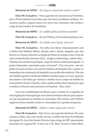 152
H I S T Ó R I A S D E vida
Memorial do MPSC – Ele chegou a representar contra o senhor?
Darci M. Gonçalves – Nessa questão de assessoria da Prefeitura,
mas a Procuradoria-Geral disse que não havia problema nenhum. As-
sessoria jurídica naquela época era uma coisa raríssima, não existia o
cargo de procurador do município.
Memorial do MPSC – E o conflito político já havia amainado?
Darci M. Gonçalves – Ah, já! O Rotary foi fundamental para isso.
Memorial do MPSC – E a relação com a Igreja, como era?
Darci M. Gonçalves – Eu tinha um ótimo relacionamento com
o Padre José Mathias Sthein, alemão nato e durão, daqueles que não
deixava as moças entrarem na Igreja de blusa de manga curta e nem de
calça comprida (Era tudo pecado!)... Exigia vestido longo, cabelo solto...
Chamou-me um dia na paróquia, o que me deixou muito preocupado: “o
padre chamando o promotor para conversar!”. Fui conversar com ele:
pediu-me para eu falar com um dos médicos do hospital. Ele, o padre, se
empenhara na construção do hospital e na escolha dos médicos. Pois um
dos médicos gostava muito de futebol e acontecia que, às vezes, aparecia
um doente e ele tinha que chamar o médico lá no campo de futebol do
Guaramirim! (risos). O padre, então, pediu minha intervenção para que
o médico se fizesse mais presente no hospital... Deu certo!
Uma das contribuições do Rotary para a cidade foi a sugestão de
uma legislação municipal que concedesse benefícios fiscais para empre-
sas que desejassem se instalar no município. Deu muito certo! Muitos
negócios foram atraídos assim e o município teve grande progresso.
Memorial do MPSC – Depois o senhor seguiu para Turvo?
Darci M. Gonçalves – Sim, Turvo, de segunda entrância. Era uma
comarca calma, mas com muito serviço. Lembro-me bem do brilhante
advogado Dr. José dos Santos Silveira, hoje colega do MP, aposentado,
morando em Laguna/SC. O Juiz era o Dr. Raul Tavares Cunha Melo,
 