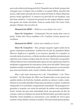 153
V o l u m e I I
que eu já conhecia de Jaraguá do Sul. Hospedei-me no hotel, porque não
consegui casa. Lá fiquei com a mulher e os quatro filhos, durante três
meses, cultivando amizade até com o dono do hotel, Sr. Elizeu Manenti,
pessoa muito agradável. A comarca era provida de um hospital, com
três bons médicos. A maioria do pessoal era de origem italiana, muito
boa gente; era muito divertido. Fazia-se muita festa! No Lions Club,
porque o Rotary não era ativo lá.
Memorial do MPSC – Melhorou a sua relação com o juiz?
Darci M. Gonçalves – Certamente! Dei-me muito bem com os
juízes. Todos eles! Havia também o Dr. Carolino Corrêa, pessoa ma-
ravilhosa.
Memorial do MPSC – Havia mais trabalho em Turvo?
Darci M. Gonçalves – Sim, porque naquela região ainda havia
quem contratasse pistoleiros. Lembro-me do júri do pistoleiro Bento
Macuco. Explica-se o apelido: a ave macuco, quando vê o caçador, se
esconde atrás de um toco, e o Bento recebeu este apelido justamente por
espreitar suas vítimas sempre atrás de um toco. Neste júri, em questão,
o Bento Macuco fora contratado pela esposa de um sujeito para matá-lo,
mediante o pagamento de uma porca e dois sacos de milho. Parece que
também recebeu uma bicicleta usada. A mulher queixava-se do marido,
que seria um homem ruim, muito violento: batia na família toda.
Mas o júri mais rumoroso foi o do “Chumbinho” e do “Dou-
torzinho”. Na Revolução de 1964, esse Doutorzinho se fez passar por
capitão médico do Exército, fardado, pistola na cintura e tudo o mais.
Diziam-se enviados pela Revolução para monitorar a cidade. Acabaram
integrando-se à sociedade, conquistando autoridade. Há passagens en-
graçadas a respeito, em razão da amizade de ambos com autoridades
locais. Consta até que uma autoridade local, nas pescarias de fim de
semana, colocava minhoca no anzol do Doutorzinho, que tinha nojo do
bichinho. Esses bandidos se associaram a um cidadão de Turvo para
cometer vários delitos, inclusive assaltos. Haviam estado presos juntos,
 
