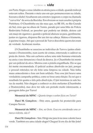 154
H I S T Ó R I A S D E vida
em Porto Alegre, e esse cidadão os atraiu para a cidade, quando todos já
estavam soltos. Durante o meio ano em que permaneceram na cidade,
fizeram o diabo! Assaltaram um corretor e jogaram o corpo na chamada
“curva fria” da serra da Rocinha. Envolveram-se num assalto à própria
Prefeitura. O Chumbinho era tão mau que, na BR 101, no Rio Grande
do Sul, creio que na altura de Torres, parado por uma blitz da Polícia
Rodoviária Federal, ao perceber que poderia ser detido, deixou cair
um maço de cigarros e, quando o policial abaixou-se para, gentilmente,
juntar os cigarros, disparou-lhe um tiro na cabeça. Matou-o friamente,
à queima-roupa. Até que o pessoal de Turvo descobriu quem eles eram
de verdade. Acabaram mortos.
O Chumbinho se associou ao indivíduo de Turvo e juntos elimi-
naram o Doutorzinho, num acerto de contas, enterrando o cadáver na
praia do Arroio. Mas um cachorro achou uma mão humana enterrada
na areia e isso denunciou o local da desova. Já o Chumbinho foi morto
por um policial da ativa. Morreu com a pistola engatilhada. Diz-se que
foi morte encomendada. O policial acabou absolvido no júri, porque
o pessoal entendeu ter ele feito uma limpeza na cidade. Não tinha
maus antecedentes e fora um bom soldado. Para esse júri houve uma
verdadeira campanha política, como se fosse uma eleição. Eu sei que o
resultado foi quatro a três pela absolvição. O júri terminou às sete ho-
ras da manhã. Não cheguei a conhecer os dois meliantes (Chumbinho
e Doutorzinho), mas deve ter sido um período muito interessante, a
passagem deles por Turvo!
Memorial do MPSC – Quanto tempo o senhor ficou em Turvo?
Darci M. Gonçalves – Dois anos, quando fui promovido para
Campos Novos.
Memorial do MPSC – Sim, no Oeste. Essa era considerada uma co-
marca violenta, não é?
Darci M. Gonçalves – Sim. Dirigi-me para lá no meu valente fusca
verde. Também era uma cidade alegre! Cheguei lá em dia de São João!
 