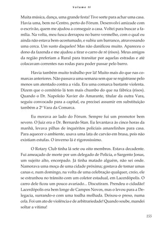 155
V o l u m e I I
Muita música, dança, uma grande festa! Tive sorte para achar uma casa.
Havia uma, bem no Centro, perto do Fórum. Desenvolvi amizade com
o escrivão, quem me ajudou a conseguir a casa. Voltei para buscar a fa-
mília. Na volta, meu fusca derrapou no barro vermelho, com o qual eu
ainda não estava bem-acostumado, e subiu um barranco, atravessando
uma cerca. Um susto daqueles! Mas não danificou muito. Apareceu o
dono da fazenda e me ajudou a tirar o carro de ré (risos). Meus amigos
da região preferiam a Rural para transitar por aquelas estradas e até
colocavam correntes nas rodas para poder passar pelo barro.
Havia também muito trabalho por lá! Muito mais do que nas co-
marcas anteriores. Não passava uma semana sem que se registrasse pelo
menos um atentado contra a vida. Era uma comarca bastante violenta.
Dizem que o cemitério lá tem mais chumbo do que na fábrica (risos).
Quando o Dr. Napoleão Xavier do Amarante, titular da outra Vara,
seguiu convocado para a capital, eu precisei assumir em substituição
também a 2ª Vara da Comarca.
Eu morava ao lado do Fórum. Sempre fui um promotor bem
severo. O Juiz era o Dr. Bernardo Stan. Eu levantava às cinco horas da
manhã, levava pilhas de inquéritos policiais amarelinhos para casa.
Para aquecer o ambiente, usava uma lata de carvão em brasa, pois não
existiam estufas. O inverno lá é rigorosíssimo.
O Rotary Club tinha lá sete ou oito membros. Estava decadente.
Fui ameaçado de morte por um delegado de Polícia, o Sargento Jonas,
um sujeito alto, encorpado. Já tinha matado alguém, não sei onde.
Namorava uma moça de uma cidade próxima; gostava de tomar umas
canas e, num domingo, na volta de uma celebração qualquer, creio, ele
se estranhou no trânsito com um coletor estadual, em Lacerdópolis. O
carro dele ficou um pouco avariado... Discutiram. Prendeu o cidadão!
Lacerdópolis era bem longe de Campos Novos, mas o levou para a De-
legacia, surrando-o com uma toalha molhada. Deixou-o preso, numa
cela. Foi um ato de violência e de arbitrariedade! Quando soube, mandei
soltar a vítima!
 