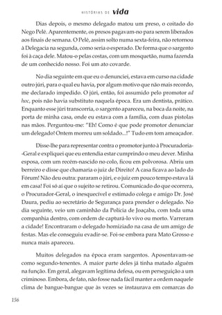 156
H I S T Ó R I A S D E vida
Dias depois, o mesmo delegado matou um preso, o coitado do
Nego Pelé. Aparentemente, os presos pagavam-no para serem liberados
aos finais de semana. O Pelé, assim solto numa sexta-feira, não retornou
à Delegacia na segunda, como seria o esperado. De forma que o sargento
foi à caça dele. Matou-o pelas costas, com um mosquetão, numa fazenda
de um conhecido nosso. Foi um ato covarde.
No dia seguinte em que eu o denunciei, estava em curso na cidade
outro júri, para o qual eu havia, por algum motivo que não mais recordo,
me declarado impedido. O júri, então, foi assumido pelo promotor ad
hoc, pois não havia substituto naquela época. Era um dentista, prático.
Enquanto esse júri transcorria, o sargento apareceu, na boca da noite, na
porta de minha casa, onde eu estava com a família, com duas pistolas
nas mãos. Perguntou-me: “Eh! Como é que pode promotor denunciar
um delegado! Ontem morreu um soldado...!” Tudo em tom ameaçador.
Disse-lhe para representar contra o promotor junto à Procuradoria-
-Geral e expliquei que eu entendia estar cumprindo o meu dever. Minha
esposa, com um recém-nascido no colo, ficou em polvorosa. Abriu um
berreiro e disse que chamaria o juiz de Direito! A casa ficava ao lado do
Fórum! Não deu outra: pararam o júri, e o juiz em pouco tempo estava lá
em casa! Foi só aí que o sujeito se retirou. Comunicado do que ocorrera,
o Procurador-Geral, o inesquecível e estimado colega e amigo Dr. José
Daura, pediu ao secretário de Segurança para prender o delegado. No
dia seguinte, veio um caminhão da Polícia de Joaçaba, com toda uma
companhia dentro, com ordem de capturá-lo vivo ou morto. Varreram
a cidade! Encontraram o delegado homiziado na casa de um amigo de
festas. Mas ele conseguiu evadir-se. Foi-se embora para Mato Grosso e
nunca mais apareceu.
Muitos delegados na época eram sargentos. Aposentavam-se
como segundo-tenentes. A maior parte deles já tinha matado alguém
na função. Em geral, alegavam legítima defesa, ou em perseguição a um
criminoso. Embora, de fato, não fosse nada fácil manter a ordem naquele
clima de bangue-bangue que às vezes se instaurava em comarcas do
 
