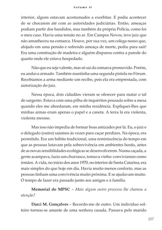 157
V o l u m e I I
interior, alguns estavam acostumados a exorbitar. E podia acontecer
de se chocarem até com as autoridades judiciárias. Então, ameaças
podiam partir dos bandidos, mas também da própria Polícia, como foi
o meu caso. Havia uma tensão no ar. Em Campos Novos, teve juiz que
não amanheceu na comarca. Houve, por sua vez, um colega nosso que,
alojado em uma pensão e sofrendo ameaça de morte, pediu para sair!
Era uma construção de madeira e alguém disparou contra a parede do
quarto onde ele estava hospedado.
Não que eu seja valente, mas só saí da comarca promovido. Porém,
eu andava armado. Também mantinha uma segunda pistola no Fórum.
Recebíamos a arma mediante um recibo, pois ela era emprestada, com
autorização do juiz.
Nessa época, dois cidadãos vieram se oferecer para matar o tal
de sargento. Estava com uma pilha de inquéritos pousada sobre a mesa
quando eles me abordaram, em minha residência. Expliquei-lhes que
minhas armas eram apenas o papel e a caneta. A terra lá era violenta,
violenta mesmo.
Mas isso não impediu de formar boas amizades por lá. Eu, o juiz e
o delegado (outro) saíamos às vezes para caçar perdizes. Na época, era
permitido. Era um hábito tradicional, uma reminiscência do tempo em
que as pessoas lutavam pela sobrevivência em ambientes hostis, antes
de as novas sensibilidades ecológicas se desenvolverem. Numa caçada, a
gente acampava, fazia um churrasco, tomava vinho: convivíamos como
irmãos. A vida, no início dos anos 1970, no interior de Santa Catarina, era
mais simples do que hoje em dia. Havia muito menos conforto, mas as
pessoas tinham uma convivência muito próxima. E se ajudavam muito.
O tempo de lazer era passado junto aos amigos e à família.
Memorial do MPSC – Mais algum outro processo lhe chamou a
atenção?
Darci M. Gonçalves – Recordo-me de outro. Um indivíduo sol-
teiro tornou-se amante de uma senhora casada. Passava pelo marido
 