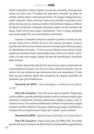 158
H I S T Ó R I A S D E vida
traído e tripudiava sobre o sujeito, com gestos e bazófias. Essa gozação
durou uns dois anos. O marido era agricultor, morador de perto da
cidade, sujeito afável, estimado por todos. Os amigos instigaram-no a
matar o amante. Afiou uma foice como uma navalha e espreitou-o por
detrás de uma árvore, na praça central, bem defronte à Igreja, ao Banco
do Brasil e ao Fórum. O amante costumava sentar- se em um banco da
praça, onde sorvia uma pinga, calmamente. Teve a cabeça decepada
num único golpe! Foi um caso bastante comentado.
Já preso, o matador costumava capinar o jardim e a horta da casa
do juiz, bem como a minha. Esse era um costume da época: o preso,
quando não oferecia risco maior, prestava serviços para o Fórum e para
as autoridades da Justiça... E esse era um cidadão muito dócil, levado
àquele ato extremo numa comunidade onde a honra era muito valori-
zada e lavada com sangue, depois de anos de humilhação e insuflado
pelos amigos.
Acabou absolvido pelo júri! Eu não recorri, pois o sentimento da
comunidade era de que o réu havia lavado a honra da família e não se
tratava de um criminoso que oferecesse risco aos moradores. O caso
dele era um contraste diante dos matadores de aluguel, bandidos de
profissão, que por lá habitavam.
Memorial do MPSC – Essa bandidagem se misturava com política,
ou não?
Darci M. Gonçalves – Não. Era mais coisa de interior. Dizem que
a faixa asfáltica, quando instalada, ajudou muito a civilizar a região, pois
arrefeceu o isolamento. Pessoas começaram a chegar e outras a sair. A
cidade cresceu. Os costumes melhoraram. Observe-se que toda a região
serrana continha violência. Na época, dizia-se que Lages, Curitibanos e
Campos Novos disputavam o troféu de a cidade “mais violenta”.
Memorial do MPSC – Quanto tempo o senhor ficou em Campos Novos?
Darci M. Gonçalves – Fiquei dois anos, de 1969 a 1971. Fui então
promovido para a Comarca de Rio do Sul. Eu tinha pedido originalmente
 