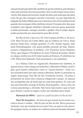 159
V o l u m e I I
uma promoção para Joinville, também de quarta entrância, pois desejava
estar mais próximo dos meus parentes: dois ou três irmãos meus mora-
vam lá. Mas depois da inscrição, mudei de ideia, pois achei que não daria
certo. Só que não conseguia cancelar a inscrição, vez que dependia do
telégrafo da Polícia Militar para me comunicar com a Procuradoria-Geral
quando não conseguia linha telefônica (risos)! Consumi dois dias para
completar uma ligação telefônica! Quando estavam quase assinando
a minha promoção, consegui cancelar o pedido. Pouco tempo depois,
acabei promovido por merecimento para Rio do Sul.
Em Rio do Sul, o Juiz era o Dr. Osni Caetano da Silva e, de novo,
o Dr. Raul Tavares da Cunha Melo, que já conhecia de Turvo. Eram
pessoas muito boas. Amigos queridos. E o Dr. Alcides Aguiar, mais
tarde Desembargador, com quem partilho amizade até hoje. Depois,
exerceu a Magistratura, lá também, o Dr. Francisco Xavier Medeiros
Vieira, que chegou à Presidência de nosso Tribunal de Justiça. Dentre
os colegas, lembro-me do Dr. João Guedes da Fonseca. O substituto era
o Dr. Nilton José Machado. Dois promotores e um substituto!
Lá o Rotary Club era organizado. Reuníamo-nos também, às
quartas-feiras, entre colegas do Judiciário e Ministério Público, motivo
pelo qual éramos conhecidos como os “quarta-feirinos”. Cada vez,
nos encontrávamos em uma comarca diferente, dentre as próximas na
região: Ituporanga, Taió, Rio do Sul, Trombudo Central... Os juízes e
promotores de umas cinco comarcas integravam o grupo. As esposas
nos acompanhavam, de forma que era uma festa gostosa. Às vezes até
saía uma dancinha, um jogo de bocha, churrasquinho... (risos). Esse era
o nosso passatempo, a diversão. Não havia mais muito o que se fazer
para distrair a mente na região e todos nós trabalhávamos muito.
Memorial do MPSC – Qual era o perfil dos feitos em Rio do Sul?
Darci M. Gonçalves – Na Vara em que assumi, havia muitos exe-
cutivos fiscais e família... Não fiz júri em Rio do Sul. Havia processos
criminais, mas que transitavam na outra Vara, na qual eu não atuava.
De qualquer forma, os índices de violência estavam bastante distantes
 