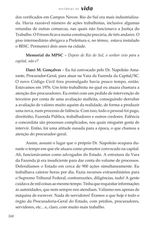 160
H I S T Ó R I A S D E vida
dos verificados em Campos Novos. Rio do Sul era mais industrializa-
da. Havia razoável número de ações trabalhistas, inclusive algumas
oriundas de outras comarcas, nas quais não funcionava a Justiça do
Trabalho. O Fórum ficava numa construção precária, de três andares. O
piso intermediário abrigava a Prefeitura e, no térreo, estava instalado
o BESC. Permaneci dois anos na cidade.
Memorial do MPSC – Depois de Rio do Sul, o senhor veio para a
capital, não é?
Darci M. Gonçalves – Eu fui convocado pelo Dr. Napoleão Ama-
rante, Procurador-Geral, para atuar na Vara da Fazenda da Capital/SC.
O novo Código Civil fora promulgado havia pouco tempo, então.
Estávamos em 1976. Um feito trabalhista no qual eu atuara chamara a
atenção dos procuradores. Eu entrei com um pedido de intervenção de
terceiros por conta de uma avaliação malfeita, conseguindo derrubar
a avaliação de valores muito aquém da realidade, de forma a produzir
uma nova, num processo de falência. Com isso, todo o pessoal foi pago,
direitinho, Fazenda Pública, trabalhadores e outros credores. Falência
e concordata são processos complicados, nos quais ninguém gosta de
intervir. Então, foi uma atitude ousada para a época, o que chamou a
atenção do procurador-geral.
Assim, assumi o lugar que o próprio Dr. Napoleão ocupara du-
rante o tempo em que ele atuara como promotor convocado na capital.
Ali, funcionávamos como advogados do Estado. A estrutura da Vara
da Fazenda já era insuficiente para dar conta do volume de processos.
Defendíamos o Estado em cerca de 900 ações simultaneamente. Eu
trabalhava catorze horas por dia. Fazia recursos extraordinários para
o Supremo Tribunal Federal, contrarrazões, diligências, tudo! A gente
cuidava de mil coisas ao mesmo tempo. Tinha que requisitar informações
às autoridades, que nem sempre nos atendiam. Valíamo-nos apenas de
máquina de escrever. Nada de servidores! Éramos o que hoje é todo o
órgão da Procuradoria-Geral do Estado, com prédios, procuradores,
servidores, etc... e, claro, com muito mais trabalho.
 