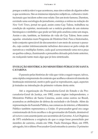 17
V o l u m e I I
porque a notícia não é o que aconteceu, mas sim o relato de alguém sobre
o que aconteceu. São as inúmeras injunções subjetivas, culturais e insti-
tucionais que incidem sobre esse relato. Em um texto famoso, Darnton,
cerzindo uma sociologia do jornalismo, esmiúça a rotina na redação do
New York Times, jornal no qual, assim como Gay Talese, trabalhou na
condição de repórter, mostrando ser a notícia produto de um sistema
hierárquico e simbólico que pode ser lido pelo analista como um mapa.
Assim o são, também, as histórias de vida de Gay Talese, bem como
aquelas emuladas num Programa de História Oral. Para o historiador,
todo conjunto apreciável de documentos é um meio de acessar o passa-
do, cujo caráter intrinsecamente nebuloso desvanece-se pelo cotejo de
narrativas e múltiplas fontes, cada qual acrescentando uma nova peça
ao quebra-cabeça, iluminando a penumbra deixada pela fonte anterior,
ou realçando tanto mais algo que já fora sintetizado.
Evolução histórica do Ministério Público de Santa
Catarina
O passeio pelas histórias de vida que virão a seguir requer, talvez,
uma rápida compreensão do contexto que acolheu o desenvolvimento da
Instituição ministerial, motivo pelo qual se reproduzem, aqui, aspectos
já tratados na introdução do primeiro volume desta série.
Até a organização da Procuradoria-Geral do Estado e da Pro-
curadoria-Geral de Justiça, em 1982, como órgãos independentes, o
Ministério Público de Santa Catarina, assim como outros no Brasil,
acumulou as atribuições de defesa da sociedade e do Estado. Além da
representação da Fazenda Pública, nas comarcas do interior, o Ministério
Público também representava a União. O procurador-geral era cargo
comissionado de livre escolha e o do governador do Estado, demissível
ad nutum e com assento junto aos secretários de Governo. A Lei Orgânica
de 1971 estabeleceu a exigência de que o cargo fosse preenchido por
membro de carreira, criada em 1946. Paulo Henrique Blasi, em 1959,
advogado, foi o último Procurador-Geral estranho à carreira. O primeiro
 