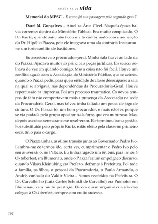 162
H I S T Ó R I A S D E vida
Memorial do MPSC – E como foi sua passagem pelo segundo grau?
Darci M. Gonçalves – Atuei na Área Cível. Naquela época ha-
via correntes dentro do Ministério Público. Era muito complicado. O
Dr. Kurtz, quando saiu, não ficou muito conformado com a nomeação
do Dr. Hipólito Piazza, pois ele integrava uma ala contrária. Instaurou-
-se um forte conflito de bastidores.
Eu assessorava o procurador-geral. Minha sala ficava ao lado da
do Piazza. Ajudava muito nas principais peças jurídicas. Ele se aconse-
lhava de vez em quando comigo. Mas a coisa não foi fácil. Houve um
conflito agudo com a Associação do Ministério Público, que se acirrou
quando o Piazza pediu para que a entidade de classe desocupasse a sala
na qual se abrigava, nas dependências da Procuradoria-Geral. Houve
repercussão na imprensa. Foi um processo traumático. Os novos tem-
pos de fato não comportavam mais a presença da Associação na sede
da Procuradoria-Geral, mas talvez tenha faltado um pouco de jogo de
cintura. O Dr. Piazza foi um bom procurador, e mais não fez porque
se via podado pelo grupo opositor mais forte, que era numeroso. Mas,
depois as coisas serenaram e se resolveram. Ele terminou bem a gestão.
Foi substituído pelo próprio Kurtz, então eleito pela classe no primeiro
escrutínio para o cargo.
O Piazza tinha um ótimo trânsito junto ao Governador Pedro Ivo.
Lembro-me de termos ido, certa vez, cumprimentar o Pedro Ivo pelo
seu aniversário, no Palácio. Eu tinha alugado um ônibus, para irmos à
Oktoberfest, em Blumenau, onde o Piazza fez um empolgado discurso,
quando Vilson Kleinübing era Prefeito, defronte à Prefeitura. Foi toda
a família, os filhos, o pessoal da Procuradoria, o Paulo Armando, o
André, cunhado do Valdir Vieira... Fomos recebidos na Prefeitura. O
Dr. Carvalhinho (Luiz Carlos Schmidt de Carvalho) era Promotor em
Blumenau, com muito prestígio. Ele era quem organizava a ida dos
colegas à Oktoberfest, sempre com muito sucesso.
 