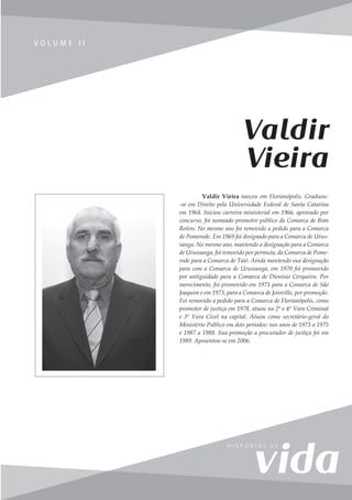 165
V o l u m e I I
V O L U M E I I
Valdir Vieira nasceu em Florianópolis. Graduou-
-se em Direito pela Universidade Federal de Santa Catarina
em 1964. Iniciou carreira ministerial em 1966, aprovado por
concurso, foi nomeado promotor público da Comarca de Bom
Retiro. No mesmo ano foi removido a pedido para a Comarca
de Pomerode. Em 1969 foi designado para a Comarca de Urus-
sanga. No mesmo ano, mantendo a designação para a Comarca
de Urussanga, foi removido por permuta, da Comarca de Pome-
rode para a Comarca de Taió. Ainda mantendo sua designação
para com a Comarca de Urussanga, em 1970 foi promovido
por antiguidade para a Comarca de Dionísio Cerqueira. Por
merecimento, foi promovido em 1971 para a Comarca de São
Joaquim e em 1973, para a Comarca de Joinville, por promoção.
Foi removido a pedido para a Comarca de Florianópolis, como
promotor de justiça em 1978, atuou na 2ª e 4ª Vara Criminal
e 3ª Vara Cível na capital. Atuou como secretário-geral do
Ministério Público em dois períodos: nos anos de 1973 a 1975
e 1987 a 1988. Sua promoção a procurador de justiça foi em
1989. Aposentou-se em 2006.
Valdir
Vieira
 