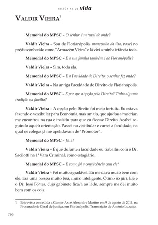 166
H I S T Ó R I A S D E vida
Valdir Vieira
1
Memorial do MPSC – O senhor é natural de onde?
Valdir Vieira – Sou de Florianópolis, manezinho da ilha, nasci no
prédio conhecido como “Armazém Vieira” e lá vivi a minha infância toda.
Memorial do MPSC – E a sua família também é de Florianópolis?
Valdir Vieira – Sim, toda ela.
Memorial do MPSC – E a Faculdade de Direito, o senhor fez onde?
Valdir Vieira – Na antiga Faculdade de Direito de Florianópolis.
Memorial do MPSC – E por que a opção pelo Direito? Tinha alguma
tradição na família?
Valdir Vieira – A opção pelo Direito foi meio fortuita. Eu estava
fazendo o vestibular para Economia, mas um tio, que ajudou a me criar,
me encontrou na rua e insistiu para que eu fizesse Direito. Acabei se-
guindo aquela orientação. Passei no vestibular e cursei a faculdade, na
qual os colegas já me apelidavam de “Promotor”.
Memorial do MPSC – Já, é?
Valdir Vieira – É que durante a faculdade eu trabalhei com o Dr.
Sacilotti na 1ª Vara Criminal, como estagiário.
Memorial do MPSC – E como foi a convivência com ele?
Valdir Vieira – Foi muito agradável. Eu me dava muito bem com
ele. Era uma pessoa muito boa, muito inteligente. Ótimo no júri. Ele e
o Dr. José Fontes, cujo gabinete ficava ao lado, sempre me dei muito
bem com os dois.
1	 Entrevista concedida a Gunter Axt e Alexandre Martins em 9 de agosto de 2011, na
Procuradoria-Geral de Justiça, em Florianópolis. Transcrição de Antônio Luzatto.
 