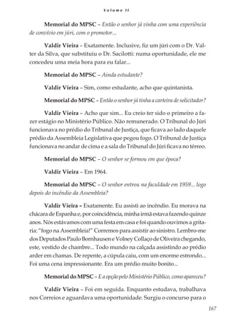 167
V o l u m e I I
Memorial do MPSC – Então o senhor já vinha com uma experiência
de convívio em júri, com o promotor...
Valdir Vieira – Exatamente. Inclusive, fiz um júri com o Dr. Val-
ter da Silva, que substituiu o Dr. Sacilotti: numa oportunidade, ele me
concedeu uma meia hora para eu falar...
Memorial do MPSC – Ainda estudante?
Valdir Vieira – Sim, como estudante, acho que quintanista.
Memorial do MPSC – Então o senhor já tinha a carteira de solicitador?
Valdir Vieira – Acho que sim... Eu creio ter sido o primeiro a fa-
zer estágio no Ministério Público. Não remunerado. O Tribunal do Júri
funcionava no prédio do Tribunal de Justiça, que ficava ao lado daquele
prédio da Assembleia Legislativa que pegou fogo. O Tribunal de Justiça
funcionava no andar de cima e a sala do Tribunal do Júri ficava no térreo.
Memorial do MPSC – O senhor se formou em que época?
Valdir Vieira – Em 1964.
Memorial do MPSC – O senhor entrou na faculdade em 1959... logo
depois do incêndio da Assembleia?
Valdir Vieira – Exatamente. Eu assisti ao incêndio. Eu morava na
chácaradeEspanhae,porcoincidência,minhairmãestavafazendoquinze
anos. Nós estávamos com uma festa em casa e foi quando ouvimos a grita-
ria: “fogo na Assembleia!” Corremos para assistir ao sinistro. Lembro-me
dosDeputadosPauloBornhausen eVolneyCollaço deOliveirachegando,
este, vestido de chambre... Todo mundo na calçada assistindo ao prédio
arder em chamas. De repente, a cúpula caiu, com um enorme estrondo...
Foi uma cena impressionante. Era um prédio muito bonito...
MemorialdoMPSC–EaopçãopeloMinistérioPúblico,comoapareceu?
Valdir Vieira – Foi em seguida. Enquanto estudava, trabalhava
nos Correios e aguardava uma oportunidade. Surgiu o concurso para o
 