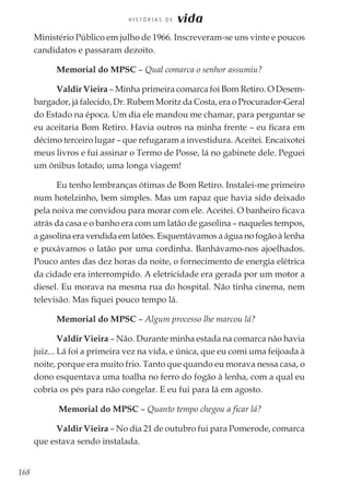 168
H I S T Ó R I A S D E vida
Ministério Público em julho de 1966. Inscreveram-se uns vinte e poucos
candidatos e passaram dezoito.
Memorial do MPSC – Qual comarca o senhor assumiu?
Valdir Vieira – Minha primeira comarca foi Bom Retiro. O Desem-
bargador, já falecido, Dr. Rubem Moritz da Costa, era o Procurador-Geral
do Estado na época. Um dia ele mandou me chamar, para perguntar se
eu aceitaria Bom Retiro. Havia outros na minha frente – eu ficara em
décimo terceiro lugar – que refugaram a investidura. Aceitei. Encaixotei
meus livros e fui assinar o Termo de Posse, lá no gabinete dele. Peguei
um ônibus lotado; uma longa viagem!
Eu tenho lembranças ótimas de Bom Retiro. Instalei-me primeiro
num hotelzinho, bem simples. Mas um rapaz que havia sido deixado
pela noiva me convidou para morar com ele. Aceitei. O banheiro ficava
atrás da casa e o banho era com um latão de gasolina – naqueles tempos,
a gasolina era vendida em latões. Esquentávamos a água no fogão à lenha
e puxávamos o latão por uma cordinha. Banhávamo-nos ajoelhados.
Pouco antes das dez horas da noite, o fornecimento de energia elétrica
da cidade era interrompido. A eletricidade era gerada por um motor a
diesel. Eu morava na mesma rua do hospital. Não tinha cinema, nem
televisão. Mas fiquei pouco tempo lá.
Memorial do MPSC – Algum processo lhe marcou lá?
Valdir Vieira – Não. Durante minha estada na comarca não havia
juiz... Lá foi a primeira vez na vida, e única, que eu comi uma feijoada à
noite, porque era muito frio. Tanto que quando eu morava nessa casa, o
dono esquentava uma toalha no ferro do fogão à lenha, com a qual eu
cobria os pés para não congelar. E eu fui para lá em agosto.
Memorial do MPSC – Quanto tempo chegou a ficar lá?
Valdir Vieira – No dia 21 de outubro fui para Pomerode, comarca
que estava sendo instalada.
 