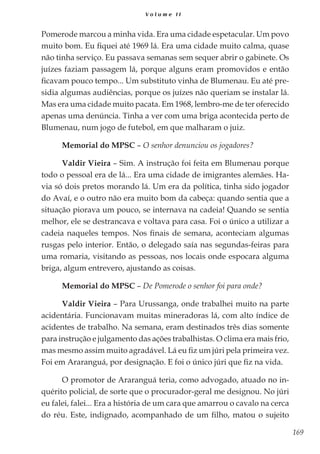 169
V o l u m e I I
Pomerode marcou a minha vida. Era uma cidade espetacular. Um povo
muito bom. Eu fiquei até 1969 lá. Era uma cidade muito calma, quase
não tinha serviço. Eu passava semanas sem sequer abrir o gabinete. Os
juízes faziam passagem lá, porque alguns eram promovidos e então
ficavam pouco tempo... Um substituto vinha de Blumenau. Eu até pre-
sidia algumas audiências, porque os juízes não queriam se instalar lá.
Mas era uma cidade muito pacata. Em 1968, lembro-me de ter oferecido
apenas uma denúncia. Tinha a ver com uma briga acontecida perto de
Blumenau, num jogo de futebol, em que malharam o juiz.
Memorial do MPSC – O senhor denunciou os jogadores?
Valdir Vieira – Sim. A instrução foi feita em Blumenau porque
todo o pessoal era de lá... Era uma cidade de imigrantes alemães. Ha-
via só dois pretos morando lá. Um era da política, tinha sido jogador
do Avaí, e o outro não era muito bom da cabeça: quando sentia que a
situação piorava um pouco, se internava na cadeia! Quando se sentia
melhor, ele se destrancava e voltava para casa. Foi o único a utilizar a
cadeia naqueles tempos. Nos finais de semana, aconteciam algumas
rusgas pelo interior. Então, o delegado saía nas segundas-feiras para
uma romaria, visitando as pessoas, nos locais onde espocara alguma
briga, algum entrevero, ajustando as coisas.
Memorial do MPSC – De Pomerode o senhor foi para onde?
Valdir Vieira – Para Urussanga, onde trabalhei muito na parte
acidentária. Funcionavam muitas mineradoras lá, com alto índice de
acidentes de trabalho. Na semana, eram destinados três dias somente
para instrução e julgamento das ações trabalhistas. O clima era mais frio,
mas mesmo assim muito agradável. Lá eu fiz um júri pela primeira vez.
Foi em Araranguá, por designação. E foi o único júri que fiz na vida.
O promotor de Araranguá teria, como advogado, atuado no in-
quérito policial, de sorte que o procurador-geral me designou. No júri
eu falei, falei... Era a história de um cara que amarrou o cavalo na cerca
do réu. Este, indignado, acompanhado de um filho, matou o sujeito
 