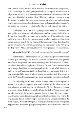 170
H I S T Ó R I A S D E vida
com um tiro. Perdi por seis a um. O único voto era de um amigo meu,
lá de Urussanga. Eu sabia, porque ele olhou bem para mim durante o
julgamento, sempre com uma expressão de concordância com as minhas
palavras... O oficial de justiça disse: “Doutor, eu fiquei com uma pena
do senhor, o senhor fazendo tanta força, e de véspera a defesa tinha
conversado com os jurados e tinha acertado tudo para absolver o cara...”.
Eu recorri e a sentença foi reformada. Mas foi outro quem fez o júri.
Em Pomerode houve outra passagem interessante. Eu estava no
meu gabinete, à tarde, quando chegou um senhor para me falar, dizen-
do ter sido demitido e requerendo seus direitos. Marquei então uma
audiência com o dono da empresa, para resolver. Veio o senhor, com
a esposa, uma alemã. Só ela falava. E briga daqui, briga dali, lá pelas
tantas perguntei: “o senhor não manda na sua casa?” E ele: “Doutor,
muito pouco”. Afinal, consegui resolver e o empregado foi readmitido.
Memorial do MPSC – Para onde o senhor seguiu depois de Urussanga?
Valdir Vieira – Em março de 1971, o secretário-geral do Ministério
Público quis se desligar da função. Falou-se, na oportunidade, que ele
teria ficado desgostoso com a nova Lei Orgânica do Ministério Público,
votada na Assembleia Legislativa. Então, o Dr. José Daura me convidou
para o cargo. Recebi uma mensagem pelo rádio, para ir à Telefônica ten-
tar ligar para a Procuradoria-Geral. Era difícil a comunicação do interior
com a capital. Não havia telefone, muito menos internet. Usávamos o
rádio da Polícia. Bem, conseguindo a comunicação, eu aceitei na hora!
Quando cheguei à Procuradoria, éramos setenta e cinco promo-
tores e procuradores e apenas sete funcionários. No dia 15 de março eu
assumi como secretário-geral do Ministério Público. Permaneci nessa
função até o final do Governo do Dr. Colombo Salles. Promovemos sete
ou oito concursos de ingresso, porque foram criadas diversas comar-
cas, diversas varas. Éramos completamente absorvidos pela rotina de
organização de um concurso após o outro. Havia uma enorme falta de
promotores... A nova Lei Orgânica extinguira a excrescência do adjunto
de promotor. Até então, qualquer um poderia funcionar como adjunto:
 