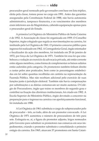 18
H I S T Ó R I A S D E vida
procurador-geral nomeado pelo governador com base em lista tríplice,
eleita pela classe, tomou posse no cargo em 1991. Antes das garantias
asseguradas pela Constituição Federal de 1988, não havia autonomia
administrativa, tampouco financeira, e os vencimentos dos membros
eram inferiores aos da Magistratura, cabendo equiparação apenas para
o procurador-geral do Estado.
A primeira Lei Orgânica do Ministério Público de Santa Catarina
é de 1952. A Associação de classe foi organizada em 1959. O Conselho
Superior, órgão colegiado que regula as movimentações na carreira, foi
instituído pela Lei Orgânica de 1961. O primeiro concurso público para
ingresso foi realizado em 1962. A Corregedoria-Geral, órgão orientador
e fiscalizador da ação dos membros, foi instalada em 29 de janeiro de
1972, por força da Lei Orgânica de 1971. Também foi essa lei que esta-
beleceu a vedação ao exercício da advocacia privada, até então corrente
entre alguns membros, como forma de complementar os baixos salários
então auferidos pela categoria. Os promotores também tinham direito
a custas pelos atos praticados, bem como às percentagens estabeleci-
das em lei sobre quantias recolhidas em cartório na representação da
Fazenda Pública. Mas não recebiam adicional pelo exercício de suas
funções junto à jurisdição eleitoral. Também não havia compensações
por substituições e as diárias costumavam ser muito austeras. O Colé-
gio de Procuradores, órgão que reúne os membros do segundo grau e
contribui na fixação das diretrizes institucionais, foi criado em 1982. A
Escola Superior do Ministério Público, órgão devotado a concorrer na
preparação para o ingresso na carreira e no aperfeiçoamento funcional,
foi instalada em 1988.
A Lei Orgânica de 1961 substituiu o cargo de subprocurador pelo
de procurador – três, ao todo, além de um promotor convocado. A Lei
Orgânica de 1971 aumentou o número de procuradores de três para
sete. Extinguiu-se, aí, a figura do promotor adjunto, leigos nomeados
pelo Governo para substituir os promotores nas comarcas em seus im-
pedimentos, criando o promotor substituto e consolidando o primeiro
estágio da carreira. Em 1965, atuavam 37 promotores em Santa Catari-
 