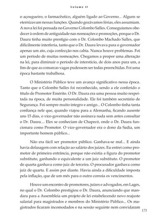 171
V o l u m e I I
o açougueiro, o farmacêutico, alguém ligado ao Governo... Alguns se
eternizavam nessas funções. Quando gozávamos férias, eles assumiam.
A nova lei foi pensada no Governo Colombo Salles. Conseguíamos obe-
decer à ordem de antiguidade nas nomeações e promoções, porque o Dr.
Daura tinha muito prestígio com o Dr. Colombo Machado Salles, que
dificilmente interferia, tanto que o Dr. Daura levava para o governador
apenas um ato, cuja confecção nos cabia. Nunca houve problemas. Foi
um período de muitas nomeações. Chegamos a propor uma alteração
na lei, para diminuir o período de interstício, de dois anos para um, a
fim de que as comarcas vagas pudessem ser todas preenchidas. Foi uma
época bastante trabalhosa.
O Ministério Público teve um avanço significativo nessa época.
Tanto que o Colombo Salles foi reconhecido, sendo a ele conferido o
título de Promotor Emérito. O Dr. Daura era uma pessoa muito respei-
tada na época, de muita personalidade. Ele foi também secretário de
Segurança. Foi sempre muito íntegro e amigo... O Colombo tinha tanta
confiança nele que, quando viajou para a Alemanha, ficando ausente
uns 15 dias, o vice-governador não assinava nada sem antes consultar
o Dr. Daura.... Eles se conheciam de Chapecó, onde o Dr. Daura fun-
cionara como Promotor. O vice-governador era o dono da Sadia, um
importante homem público...
Não era fácil ser promotor público. Ganhava-se mal... E ainda
havia defasagem com relação ao salário dos juízes. Eu entrei como pro-
motor de primeira entrância, porque não existia a figura do promotor
substituto, ganhando o equivalente a um juiz substituto. O promotor
de quarta ganhava como juiz de terceira. O procurador ganhava como
juiz de quarta. E assim por diante. Havia ainda a dificuldade imposta
pela inflação, que de um mês para o outro corroía os vencimentos.
Houve um encontro de promotores, juízes e advogados, em Lages,
no qual o Dr. Colombo prestigiou o Dr. Daura, anunciando que man-
dara para a Assembleia um projeto de lei estabelecendo novo reajuste
salarial para magistrados e membros do Ministério Público... Os ma-
gistrados ficaram incomodados e na sessão seguinte nem convidaram
 