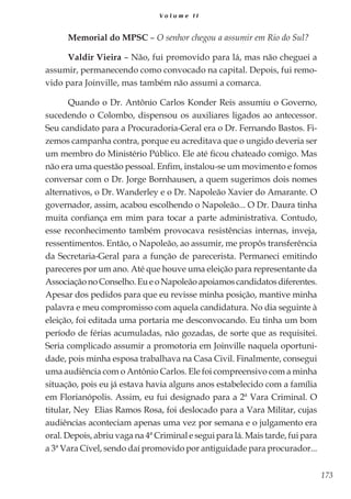 173
V o l u m e I I
Memorial do MPSC – O senhor chegou a assumir em Rio do Sul?
Valdir Vieira – Não, fui promovido para lá, mas não cheguei a
assumir, permanecendo como convocado na capital. Depois, fui remo-
vido para Joinville, mas também não assumi a comarca.
Quando o Dr. Antônio Carlos Konder Reis assumiu o Governo,
sucedendo o Colombo, dispensou os auxiliares ligados ao antecessor.
Seu candidato para a Procuradoria-Geral era o Dr. Fernando Bastos. Fi-
zemos campanha contra, porque eu acreditava que o ungido deveria ser
um membro do Ministério Público. Ele até ficou chateado comigo. Mas
não era uma questão pessoal. Enfim, instalou-se um movimento e fomos
conversar com o Dr. Jorge Bornhausen, a quem sugerimos dois nomes
alternativos, o Dr. Wanderley e o Dr. Napoleão Xavier do Amarante. O
governador, assim, acabou escolhendo o Napoleão... O Dr. Daura tinha
muita confiança em mim para tocar a parte administrativa. Contudo,
esse reconhecimento também provocava resistências internas, inveja,
ressentimentos. Então, o Napoleão, ao assumir, me propôs transferência
da Secretaria-Geral para a função de parecerista. Permaneci emitindo
pareceres por um ano. Até que houve uma eleição para representante da
AssociaçãonoConselho.EueoNapoleãoapoiamoscandidatosdiferentes.
Apesar dos pedidos para que eu revisse minha posição, mantive minha
palavra e meu compromisso com aquela candidatura. No dia seguinte à
eleição, foi editada uma portaria me desconvocando. Eu tinha um bom
período de férias acumuladas, não gozadas, de sorte que as requisitei.
Seria complicado assumir a promotoria em Joinville naquela oportuni-
dade, pois minha esposa trabalhava na Casa Civil. Finalmente, consegui
uma audiência com o Antônio Carlos. Ele foi compreensivo com a minha
situação, pois eu já estava havia alguns anos estabelecido com a família
em Florianópolis. Assim, eu fui designado para a 2ª Vara Criminal. O
titular, Ney Elias Ramos Rosa, foi deslocado para a Vara Militar, cujas
audiências aconteciam apenas uma vez por semana e o julgamento era
oral. Depois, abriu vaga na 4ª Criminal e segui para lá. Mais tarde, fui para
a 3ª Vara Cível, sendo daí promovido por antiguidade para procurador...
 