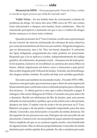 174
H I S T Ó R I A S D E vida
Memorial do MPSC – Nessa passagem pelas Varas do Crime, o senhor
se recorda de algum processo que tenha lhe marcado mais?
Valdir Vieira – Eu me lembro bem do crescimento evidente do
problema da droga. No início dos anos 1980, cerca de 70% dos crimes
eram relacionados a cheques sem fundos, furto, estelionato... Mas foi
claramente perceptível o momento em que o uso e o tráfico de drogas
ilícitas começou a se fazer mais evidente.
Quando promotor da 2ª Vara Criminal, recebi uma representação
de um corretor de imóveis reclamando da cobrança de taxas abusivas
por conta de transferência de bens em um cartório. Ninguém imaginava
que eu denunciaria, mas o fiz. Deu um banzé daqueles! A cartorária
me ligou indignada, perguntando-me como poderia ser processada.
Respondi que a lei se aplicava a todos, independentemente do código
genético, do sobrenome, da posição social... Ameaçou-me de tudo quan-
to foi maneira, inclusive de inviabilizar as carreiras dos meus filhos no
futuro. Afinal, impetraram um habeas corpus e trancaram a ação penal.
Mas acabei elogiado pelo Tribunal de Justiça. Vencido, um desembarga-
dor elogiou minha conduta. Eu tenho até hoje esse acórdão guardado.
Emoutrocasotambémmeincomodeimuito...Foientre1975e1980...
Apareceu uma gravação, que escancarava que o dono de uma empresa de
financiamento para construção estava cobrando propina para a liberação
dos recursos... A vítima gravou o cara, que o estava forçando a pagar. E
entregou a fita numa Delegacia de Polícia. O assunto caiu para mim e fiz
a denúncia. Recebi um telefonema do Rio de Janeiro, pois uma pessoa
influente no meio jurídico e político, que se dava bem com o denunciado,
desejava me falar. O sujeito veio de avião e foi me procurar na 2ª Vara.
Batemos um papo e ele me pediu o inquérito emprestado, para dar uma
olhada. Concordei, mas deixei junto o rascunho da minha denúncia. No
dia seguinte ele me procurou em casa. Entregou-me um rascunho de um
documento. Comecei a ler: era um pedido de arquivamento do inquérito.
Estava implícito ali que se eu aceitasse aquele acordo, seria beneficiado
de alguma forma. Mas eu deixara propositalmente o rascunho da minha
denúncia para minha opinião ficar patente. Eu não a mudaria por nada.
 
