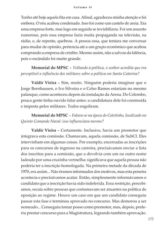 175
V o l u m e I I
Tenho até hoje aquela fita em casa. Afinal, agradeceu minha atenção e foi
embora. O réu acabou condenado. Isso foi como um castelo de areia. Era
uma empresa forte, mas logo em seguida se inviabilizou. Foi um assunto
rumoroso, pois essa empresa fazia muita propaganda na televisão, na
rádio, e, de repente, quebrou. A pessoa essa, que tentara me conversar
para mudar de opinião, pertencia até a um grupo econômico que acabou
comprando a empresa de crédito. Mesmo assim, não a salvou da falência,
pois o escândalo foi muito grande.
Memorial do MPSC – Voltando à política, o senhor acredita que era
perceptível a influência dos militares sobre a política em Santa Catarina?
Valdir Vieira – Sim, muito. Ninguém poderia imaginar que o
Jorge Bornhausen, o Ivo Silveira e o Celso Ramos estariam no mesmo
palanque, como aconteceu depois da instalação da Arena. Do Colombo,
pouca gente tinha ouvido falar antes: a candidatura dele foi construída
e imposta pelos militares. Todos engoliram.
Memorial do MPSC – Falava-se na época do Catetinho, localizado no
Quinto Comando Naval: isso influenciava mesmo?
Valdir Vieira – Certamente. Inclusive, havia um promotor que
integrava esta comissão. Chamavam, aquela comissão, de SubCI. Eles
intervinham em algumas coisas. Por exemplo, encerradas as inscrições
para os concursos de ingresso na carreira, precisávamos enviar a lista
dos inscritos para a comissão, que a devolvia com um ou outro nome
ladeado por uma cruzinha vermelha: significava que aquela pessoa não
poderia ter a inscrição homologada. Na primeira metade da década de
1970, era assim... Não éramos informados dos motivos, mas esta peneira
acontecia e precisávamos acatar. Então, simplesmente informávamos o
candidato que a inscrição havia sido indeferida. Essa restrição, percebí-
amos, recaía sobre pessoas que costumavam ser atuantes na política de
oposição ao regime. Houve um caso em que um candidato conseguiu
passar esta fase e terminou aprovado no concurso. Mas demorou a ser
nomeado... Conseguiu tomar posse como promotor, mas, depois, prefe-
riu prestar concurso para a Magistratura, logrando também aprovação.
 
