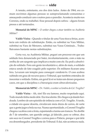 176
H I S T Ó R I A S D E vida
A tensão, entretanto, era dos dois lados. Antes de 1964, era co-
mum ouvirmos algumas pessoas se autoproclamando comunistas e
ameaçando conduzir uns e outros para o paredão. Acontecia muito nos
Correios, onde eu trabalhei. Esse pessoal depois sofreu – alguns foram
presos e até torturados.
Memorial do MPSC – O senhor chegou a atuar também na Auditoria
Militar?
Valdir Vieira – Quando o titular de uma Vara tirava férias, acon-
tecia um rodízio de substituição. Então, eu substituí na Vara Militar,
substituí na Vara de Menores, substituí nas Varas Criminais... Traba-
lhávamos bastante nestas substituições.
Certa vez, na Auditoria Militar, peguei um processo em que um
soldado fora denunciado por bater, involuntariamente, com a mão na
orelha de um sargento que implicava muito com ele. Eu pedi a absolvi-
ção do soldado. Fora um gesto involuntário e, além do mais, o soldado
estava sendo de fato coagido pelo superior. Os militares ficaram uma
fera. Levaram um tempão para conseguir condená-lo. O caso acabou
subindo em grau de recurso para o Tribunal, que também entendeu de
inocentar o soldado. Enfim, em geral lá só se tratavam desses pequenos
casos, em que a disciplina e a hierarquia eram ultravalorizadas.
Memorial do MPSC – Dr. Valdir, o senhor se lembra do Cel. Trogílio?
Valdir Vieira – Ah, sim! Ele era famoso, muito respeitado aqui.
Todo mundo tinha medo dele. Era truculento. Ele chegava já dando bor-
doada. Lembro de um episódio de infância com o Cel. Trogílio. À tarde,
a cidade era quase deserta, circulavam meia dúzia de carros, de sorte
que a gente jogava bola na rua. Numa oportunidade, o Coronel Trogílio
chegou e acabou com a festa, espantando a turma aos trancos. No desfile
de 7 de setembro, um querido amigo, já falecido, para se cobrar, deu
um soco no Coronel Trogílio e correu para o Palácio, porque o pai dele
era desembargador, presidente do Tribunal. E daí, não aconteceu nada.
 