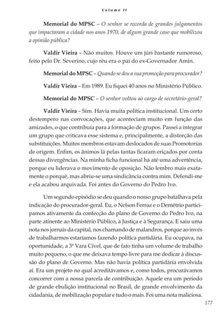 177
V o l u m e I I
Memorial do MPSC – O senhor se recorda de grandes julgamentos
que impactaram a cidade nos anos 1970, de algum grande caso que mobilizou
a opinião pública?
Valdir Vieira – Não muitos. Houve um júri bastante rumoroso,
feito pelo Dr. Severino, cujo réu era o pai do ex-Governador Amin.
Memorial do MPSC – Quando se deu a sua promoção para procurador?
Valdir Vieira – Em 1989. Eu fiquei 40 anos no Ministério Público.
Memorial do MPSC – O senhor voltou ao cargo de secretário-geral?
Valdir Vieira – Sim. Havia muita política institucional. Um certo
destempero nas convocações, que aconteciam muito em função das
amizades, o que contribuía para a formação de grupos. Passei a integrar
um grupo que criticava esse sistema e, principalmente, a distorção das
substituições. Muitos membros estavam deslocados de suas Promotorias
de origem. Enfim, os ânimos lá pelas tantas ficaram eriçados por conta
dessas divergências. Na minha ficha funcional há até uma advertência,
porque eu liderava o movimento de oposição. Não lembro mais exata-
mente o porquê, mas abriu-se uma sindicância contra mim. Defendi-me
e ela acabou arquivada. Foi antes do Governo do Pedro Ivo.
Um segundo episódio se deu quando o nosso grupo batalhava pela
indicação do procurador-geral. Eu, o Nelson Ferraz e o Demétrio partici-
pamos ativamente da confecção do plano de Governo do Pedro Ivo, na
parte atinente ao Ministério Público, à Justiça e à Segurança. E saiu uma
nota nos jornais da capital, nos chamando de malandros, porque ao invés
de trabalharmos estaríamos fazendo política partidária. Eu ocupava, na
oportunidade, a 3ª Vara Cível, que de fato tinha um volume de trabalho
muito pequeno, o que me deixava tempo livre para me dedicar à discus-
são do plano de Governo. Mas não havia política partidária envolvida
aí. Era um projeto no qual acreditávamos e, como todos, procurávamos
concorrer com a nossa parcela de contribuição. Aquele era um período
de grande ebulição institucional no Brasil, de grande envolvimento da
cidadania, de mobilização popular e tudo o mais. Foi uma nota maliciosa.
 
