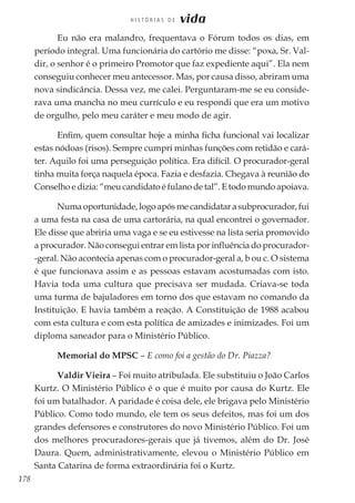 178
H I S T Ó R I A S D E vida
Eu não era malandro, frequentava o Fórum todos os dias, em
período integral. Uma funcionária do cartório me disse: “poxa, Sr. Val-
dir, o senhor é o primeiro Promotor que faz expediente aqui”. Ela nem
conseguiu conhecer meu antecessor. Mas, por causa disso, abriram uma
nova sindicância. Dessa vez, me calei. Perguntaram-me se eu conside-
rava uma mancha no meu currículo e eu respondi que era um motivo
de orgulho, pelo meu caráter e meu modo de agir.
Enfim, quem consultar hoje a minha ficha funcional vai localizar
estas nódoas (risos). Sempre cumpri minhas funções com retidão e cará-
ter. Aquilo foi uma perseguição política. Era difícil. O procurador-geral
tinha muita força naquela época. Fazia e desfazia. Chegava à reunião do
Conselho e dizia: “meu candidato é fulano de tal”. E todo mundo apoiava.
Numa oportunidade, logo após me candidatar a subprocurador, fui
a uma festa na casa de uma cartorária, na qual encontrei o governador.
Ele disse que abriria uma vaga e se eu estivesse na lista seria promovido
a procurador. Não consegui entrar em lista por influência do procurador-
-geral. Não acontecia apenas com o procurador-geral a, b ou c. O sistema
é que funcionava assim e as pessoas estavam acostumadas com isto.
Havia toda uma cultura que precisava ser mudada. Criava-se toda
uma turma de bajuladores em torno dos que estavam no comando da
Instituição. E havia também a reação. A Constituição de 1988 acabou
com esta cultura e com esta política de amizades e inimizades. Foi um
diploma saneador para o Ministério Público.
Memorial do MPSC – E como foi a gestão do Dr. Piazza?
Valdir Vieira – Foi muito atribulada. Ele substituiu o João Carlos
Kurtz. O Ministério Público é o que é muito por causa do Kurtz. Ele
foi um batalhador. A paridade é coisa dele, ele brigava pelo Ministério
Público. Como todo mundo, ele tem os seus defeitos, mas foi um dos
grandes defensores e construtores do novo Ministério Público. Foi um
dos melhores procuradores-gerais que já tivemos, além do Dr. José
Daura. Quem, administrativamente, elevou o Ministério Público em
Santa Catarina de forma extraordinária foi o Kurtz.
 