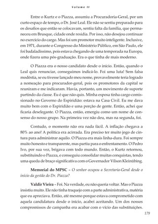 179
V o l u m e I I
Entre o Kurtz e o Piazza, assumiu a Procuradoria-Geral, por um
curto espaço de tempo, o Dr. José Leal. Ele não se sentiu preparado para
os desafios que então se colocavam, sentiu falta da família, que perma-
neceu em Brusque, cidade onde residia. Por isso, não desejou continuar
no exercício do cargo. Mas foi um promotor muito inteligente. Inclusive,
em 1971, durante o Congresso do Ministério Público, em São Paulo, ele
foi badaladíssimo, pois estava chegando de uma temporada na Europa,
onde fizera uma pós-graduação. Era o que tinha de mais moderno.
O Piazza era o nosso candidato desde o início. Então, quando o
Leal quis renunciar, conseguimos indicá-lo. Foi uma luta! Sem falsa
modéstia, se eu tivesse lançado meu nome, provavelmente teria logrado
a nomeação para procurador-geral, pois os promotores da capital se
reuniram e me indicaram. Havia, portanto, um movimento de suporte
partindo da classe. Eu é que não quis. Minha esposa tinha cargo comis-
sionado no Governo do Espiridião: estava na Casa Civil. Eu me dava
muito bem com o Espiridião e uma porção de gente. Então, achei que
ficaria deselegante. O Piazza, então, emergiu como um nome de con-
senso do nosso grupo. Na primeira vez não deu, mas na segunda, foi.
Contudo, o momento não era nada fácil. A inflação chegava a
80% ao ano! A política era acirrada. Era preciso ter muito jogo de cin-
tura para administrar aquilo. O Piazza era mais linha-dura. Foi sempre
muito honesto e transparente, mas partiu para o enfrentamento. O Pedro
Ivo, por sua vez, brigava com todo mundo. Então, o Kurtz retornou,
substituindo o Piazza, e conseguiu consolidar muitas conquistas, tendo
uma queda de braço significativa com o Governador Vilson Kleinübing.
Memorial do MPSC – O senhor ocupou a Secretaria-Geral desde o
início da gestão do Dr. Piazza?
Valdir Vieira – Foi. Na verdade, eu não queria voltar. Mas o Piazza
insistiu muito. Ele não tinha traquejo com a parte administrativa, matéria
que eu apreciava. Então, até mesmo porque estava comprometido com
aquela candidatura desde o início, acabei aceitando. Um dos nossos
compromissos de campanha era acabar com o vício das substituições.
 