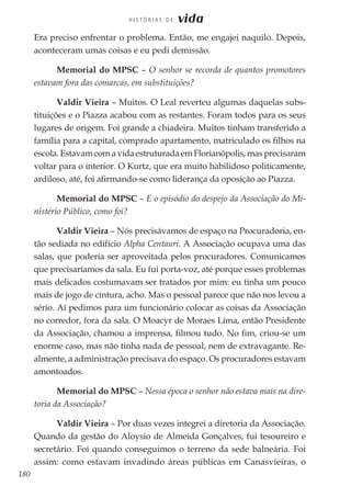 180
H I S T Ó R I A S D E vida
Era preciso enfrentar o problema. Então, me engajei naquilo. Depois,
aconteceram umas coisas e eu pedi demissão.
Memorial do MPSC – O senhor se recorda de quantos promotores
estavam fora das comarcas, em substituições?
Valdir Vieira – Muitos. O Leal reverteu algumas daquelas subs-
tituições e o Piazza acabou com as restantes. Foram todos para os seus
lugares de origem. Foi grande a chiadeira. Muitos tinham transferido a
família para a capital, comprado apartamento, matriculado os filhos na
escola. Estavam com a vida estruturada em Florianópolis, mas precisaram
voltar para o interior. O Kurtz, que era muito habilidoso politicamente,
ardiloso, até, foi afirmando-se como liderança da oposição ao Piazza.
Memorial do MPSC – E o episódio do despejo da Associação do Mi-
nistério Público, como foi?
Valdir Vieira – Nós precisávamos de espaço na Procuradoria, en-
tão sediada no edifício Alpha Centauri. A Associação ocupava uma das
salas, que poderia ser aproveitada pelos procuradores. Comunicamos
que precisaríamos da sala. Eu fui porta-voz, até porque esses problemas
mais delicados costumavam ser tratados por mim: eu tinha um pouco
mais de jogo de cintura, acho. Mas o pessoal parece que não nos levou a
sério. Aí pedimos para um funcionário colocar as coisas da Associação
no corredor, fora da sala. O Moacyr de Moraes Lima, então Presidente
da Associação, chamou a imprensa, filmou tudo. No fim, criou-se um
enorme caso, mas não tinha nada de pessoal, nem de extravagante. Re-
almente, a administração precisava do espaço. Os procuradores estavam
amontoados.
Memorial do MPSC – Nessa época o senhor não estava mais na dire-
toria da Associação?
Valdir Vieira – Por duas vezes integrei a diretoria da Associação.
Quando da gestão do Aloysio de Almeida Gonçalves, fui tesoureiro e
secretário. Foi quando conseguimos o terreno da sede balneária. Foi
assim: como estavam invadindo áreas públicas em Canasvieiras, o
 