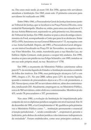 19
V o l u m e I I
na. Dez anos mais tarde, já eram 110. Em 1956, apenas três servidores
atendiam a Instituição. Em 1965, eram sete. O primeiro concurso para
servidores foi realizado em 1990.
Entre 1946 e 1961, a Procuradoria-Geral de Justiça funcionou junto
ao Tribunal de Justiça, que se localizava na Praça Pereira Oliveira, zona
central de Florianópolis. Mudou-se, então, para uma casa situada no nº 3
da rua Artista Bittencourt, separando-se, pela primeira vez, fisicamente,
do Tribunal de Justiça. Em 1968, mudou-se para a área da antiga conces-
sionária da Ford, acompanhando a Corte que para lá se deslocara. Entre
1972 e 1976, funcionou na rua General Bittencourt nº 13, na esquina com
a rua Anita Garibaldi. Depois, até 1983, a Procuradoria-Geral abrigou-
-se em imóvel localizado na Praça XV de Novembro, na esquina com a
rua Vitor Meirelles. Foi, então, transferida para a rua Hercílio Luz, no
Edifício Alpha Centauri, onde passou a ocupar três andares. Em 1990,
mudou-se para um prédio na rua Felipe Schmidt e, em 1995, instalou-se
em sua sede própria atual, na rua Bocaiúva nº 1750.
Em 1989, o orçamento do Ministério Público catarinense saltou
para 0,7% da receita líquida do Estado e a Instituição assumiu o controle
da folha dos inativos. Em 1996, essa participação alcançava 1,6% e em
1995, chegou a 2%. No ano 2000, saltou para 2,5% da receita líquida,
quando o número de procuradores alçava-se a 33 e o de promotores, a
243. Nessa época, eram 187 os servidores efetivos, além dos comissiona-
dos, totalizando 210. Atualmente, empregam-se, no Ministério Público,
cerca de 960 servidores, entre efetivos e comissionados. Membros já são
435, sendo 78 procuradores e 357, promotores.
Nos anos 1980, a evolução da Instituição foi impulsionada pelo
conjunto de novos diplomas jurídicos surgidos em nível nacional. Em 14
de dezembro de 1981, a Lei Complementar nº 40, qualificou pela primeira
vez o Ministério Público como: “... instituição permanente e essencial
à função jurisdicional...”, sendo considerado “...responsável, perante o
Judiciário, pela defesa da ordem jurídica e dos interesses indisponíveis
da sociedade”. Foram estabelecidos, como seus princípios cardeais, a
 