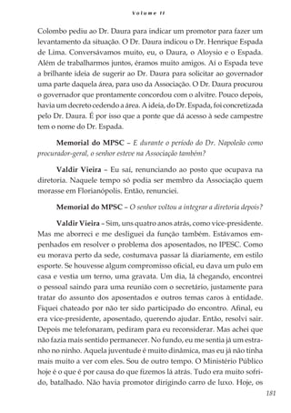 181
V o l u m e I I
Colombo pediu ao Dr. Daura para indicar um promotor para fazer um
levantamento da situação. O Dr. Daura indicou o Dr. Henrique Espada
de Lima. Conversávamos muito, eu, o Daura, o Aloysio e o Espada.
Além de trabalharmos juntos, éramos muito amigos. Aí o Espada teve
a brilhante ideia de sugerir ao Dr. Daura para solicitar ao governador
uma parte daquela área, para uso da Associação. O Dr. Daura procurou
o governador que prontamente concordou com o alvitre. Pouco depois,
havia um decreto cedendo a área. A ideia, do Dr. Espada, foi concretizada
pelo Dr. Daura. É por isso que a ponte que dá acesso à sede campestre
tem o nome do Dr. Espada.
Memorial do MPSC – E durante o período do Dr. Napoleão como
procurador-geral, o senhor esteve na Associação também?
Valdir Vieira – Eu saí, renunciando ao posto que ocupava na
diretoria. Naquele tempo só podia ser membro da Associação quem
morasse em Florianópolis. Então, renunciei.
Memorial do MPSC – O senhor voltou a integrar a diretoria depois?
Valdir Vieira – Sim, uns quatro anos atrás, como vice-presidente.
Mas me aborreci e me desliguei da função também. Estávamos em-
penhados em resolver o problema dos aposentados, no IPESC. Como
eu morava perto da sede, costumava passar lá diariamente, em estilo
esporte. Se houvesse algum compromisso oficial, eu dava um pulo em
casa e vestia um terno, uma gravata. Um dia, lá chegando, encontrei
o pessoal saindo para uma reunião com o secretário, justamente para
tratar do assunto dos aposentados e outros temas caros à entidade.
Fiquei chateado por não ter sido participado do encontro. Afinal, eu
era vice-presidente, aposentado, querendo ajudar. Então, resolvi sair.
Depois me telefonaram, pediram para eu reconsiderar. Mas achei que
não fazia mais sentido permanecer. No fundo, eu me sentia já um estra-
nho no ninho. Aquela juventude é muito dinâmica, mas eu já não tinha
mais muito a ver com eles. Sou de outro tempo. O Ministério Público
hoje é o que é por causa do que fizemos lá atrás. Tudo era muito sofri-
do, batalhado. Não havia promotor dirigindo carro de luxo. Hoje, os
 
